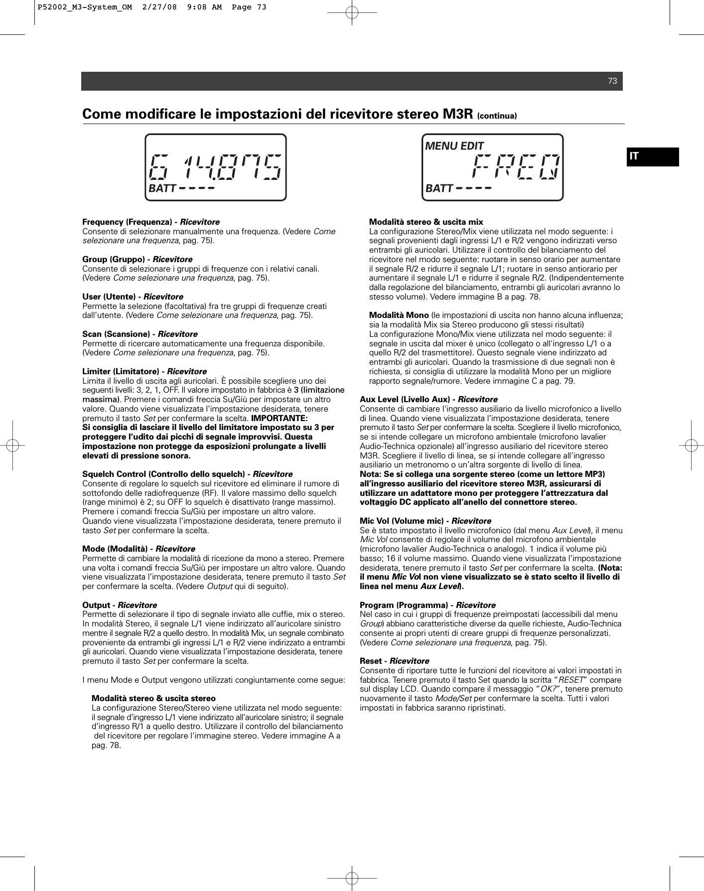 Frequency (Frequenza) - RicevitoreConsente di selezionare manualmente una frequenza. (Vedere Comeselezionare una frequenza, pag. 75).Group (Gruppo) - RicevitoreConsente di selezionare i gruppi di frequenze con i relativi canali.(Vedere Come selezionare una frequenza, pag. 75).User (Utente) - RicevitorePermette la selezione (facoltativa) fra tre gruppi di frequenze creati dall’utente. (Vedere Come selezionare una frequenza, pag. 75).Scan (Scansione) - RicevitorePermette di ricercare automaticamente una frequenza disponibile.(Vedere Come selezionare una frequenza, pag. 75).Limiter (Limitatore) - RicevitoreLimita il livello di uscita agli auricolari. È possibile scegliere uno deiseguenti livelli: 3, 2, 1, OFF. Il valore impostato in fabbrica è 3 (limitazionemassima). Premere i comandi freccia Su/Giù per impostare un altro valore. Quando viene visualizzata l’impostazione desiderata, tenere premuto il tasto Setper confermare la scelta. IMPORTANTE: Si consiglia di lasciare il livello del limitatore impostato su 3 perproteggere l’udito dai picchi di segnale improvvisi. Questa impostazione non protegge da esposizioni prolungate a livelli elevati di pressione sonora.Squelch Control (Controllo dello squelch) - RicevitoreConsente di regolare lo squelch sul ricevitore ed eliminare il rumore disottofondo delle radiofrequenze (RF). Il valore massimo dello squelch(range minimo) è 2; su OFF lo squelch è disattivato (range massimo). Premere i comandi freccia Su/Giù per impostare un altro valore.Quando viene visualizzata l’impostazione desiderata, tenere premuto iltasto Setper confermare la scelta.Mode (Modalità) - RicevitorePermette di cambiare la modalità di ricezione da mono a stereo. Premereuna volta i comandi freccia Su/Giù per impostare un altro valore. Quandoviene visualizzata l’impostazione desiderata, tenere premuto il tasto Setper confermare la scelta. (Vedere Outputqui di seguito).Output - RicevitorePermette di selezionare il tipo di segnale inviato alle cuffie, mix o stereo.In modalità Stereo, il segnale L/1 viene indirizzato all’auricolare sinistromentre il segnale R/2 a quello destro. In modalità Mix, un segnale combinatoproveniente da entrambi gli ingressi L/1 e R/2 viene indirizzato a entrambigli auricolari. Quando viene visualizzata l’impostazione desiderata, tenerepremuto il tasto Setper confermare la scelta.I menu Mode e Output vengono utilizzati congiuntamente come segue:Modalità stereo &amp; uscita stereoLa configurazione Stereo/Stereo viene utilizzata nel modo seguente: il segnale d’ingresso L/1 viene indirizzato all’auricolare sinistro; il segnaled’ingresso R/1 a quello destro. Utilizzare il controllo del bilanciamentodel ricevitore per regolare l&apos;immagine stereo. Vedere immagine A a pag. 78.Modalità stereo &amp; uscita mixLa configurazione Stereo/Mix viene utilizzata nel modo seguente: i segnali provenienti dagli ingressi L/1 e R/2 vengono indirizzati verso entrambi gli auricolari. Utilizzare il controllo del bilanciamento del ricevitore nel modo seguente: ruotare in senso orario per aumentare il segnale R/2 e ridurre il segnale L/1; ruotare in senso antiorario per aumentare il segnale L/1 e ridurre il segnale R/2. (Indipendentemente dalla regolazione del bilanciamento, entrambi gli auricolari avranno lo stesso volume). Vedere immagine B a pag. 78.Modalità Mono (le impostazioni di uscita non hanno alcuna influenza;sia la modalità Mix sia Stereo producono gli stessi risultati)La configurazione Mono/Mix viene utilizzata nel modo seguente: il segnale in uscita dal mixer è unico (collegato o all&apos;ingresso L/1 o a quello R/2 del trasmettitore). Questo segnale viene indirizzato ad entrambi gli auricolari. Quando la trasmissione di due segnali non è richiesta, si consiglia di utilizzare la modalità Mono per un migliore rapporto segnale/rumore. Vedere immagine C a pag. 79.Aux Level (Livello Aux) - RicevitoreConsente di cambiare l&apos;ingresso ausiliario da livello microfonico a livellodi linea. Quando viene visualizzata l’impostazione desiderata, tenerepremuto il tasto Setper confermare la scelta. Scegliere il livello microfonico,se si intende collegare un microfono ambientale (microfono lavalierAudio-Technica opzionale) all’ingresso ausiliario del ricevitore stereoM3R. Scegliere il livello di linea, se si intende collegare all’ingressoausiliario un metronomo o un’altra sorgente di livello di linea.Nota: Se si collega una sorgente stereo (come un lettore MP3) all’ingresso ausiliario del ricevitore stereo M3R, assicurarsi di utilizzare un adattatore mono per proteggere l’attrezzatura dalvoltaggio DC applicato all’anello del connettore stereo.Mic Vol (Volume mic) - RicevitoreSe è stato impostato il livello microfonico (dal menu Aux Level), il menuMic Volconsente di regolare il volume del microfono ambientale (microfono lavalier Audio-Technica o analogo). 1 indica il volume piùbasso; 16 il volume massimo. Quando viene visualizzata l’impostazionedesiderata, tenere premuto il tasto Setper confermare la scelta. (Nota:il menu Mic Vol non viene visualizzato se è stato scelto il livello dilinea nel menu Aux Level).Program (Programma) - RicevitoreNel caso in cui i gruppi di frequenze preimpostati (accessibili dal menuGroup) abbiano caratteristiche diverse da quelle richieste, Audio-Technicaconsente ai propri utenti di creare gruppi di frequenze personalizzati.(Vedere Come selezionare una frequenza, pag. 75).Reset - RicevitoreConsente di riportare tutte le funzioni del ricevitore ai valori impostati infabbrica. Tenere premuto il tasto Set quando la scritta “RESET” comparesul display LCD. Quando compare il messaggio “OK?”, tenere premutonuovamente il tasto Mode/Setper confermare la scelta. Tutti i valori impostati in fabbrica saranno ripristinati.Come modificare le impostazioni del ricevitore stereo M3R (continua)73ITP52002_M3-System_OM  2/27/08  9:08 AM  Page 73