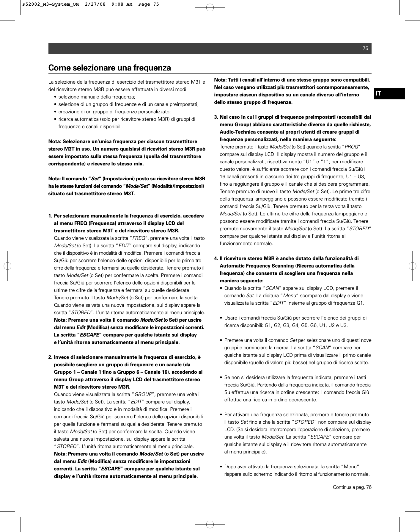 75ITCome selezionare una frequenzaLa selezione della frequenza di esercizio del trasmettitore stereo M3T edel ricevitore stereo M3R può essere effettuata in diversi modi:• selezione manuale della frequenza;• selezione di un gruppo di frequenze e di un canale preimpostati;• creazione di un gruppo di frequenze personalizzato;• ricerca automatica (solo per ricevitore stereo M3R) di gruppi di frequenze e canali disponibili.Nota: Selezionare un’unica frequenza per ciascun trasmettitorestereo M3T in uso. Un numero qualsiasi di ricevitori stereo M3R puòessere impostato sulla stessa frequenza (quella del trasmettitorecorrispondente) e ricevere lo stesso mix.Nota: Il comando “Set” (Impostazioni) posto su ricevitore stereo M3Rha le stesse funzioni del comando “Mode/Set” (Modalità/Impostazioni)situato sul trasmettitore stereo M3T.1. Per selezionare manualmente la frequenza di esercizio, accedereal menu FREQ (Frequenza) attraverso il display LCD del trasmettitore stereo M3T e del ricevitore stereo M3R.Quando viene visualizzata la scritta “FREQ”, premere una volta il tastoMode/Set(o Set). La scritta “EDIT” compare sul display, indicando che il dispositivo è in modalità di modifica. Premere i comandi freccia Su/Giù per scorrere l’elenco delle opzioni disponibili per le prime tre cifre della frequenza e fermarsi su quelle desiderate. Tenere premuto il tasto Mode/Set(o Set) per confermare la scelta. Premere i comandi freccia Su/Giù per scorrere l’elenco delle opzioni disponibili per le ultime tre cifre della frequenza e fermarsi su quelle desiderate. Tenere premuto il tasto Mode/Set(o Set) per confermare la scelta. Quando viene salvata una nuova impostazione, sul display appare la scritta “STORED”. L’unità ritorna automaticamente al menu principale.Nota: Premere una volta il comandoMode/Set(o Set) per uscire dal menu Edit(Modifica) senza modificare le impostazioni correnti.La scritta “ESCAPE” compare per qualche istante sul display e l’unità ritorna automaticamente al menu principale.2. Invece di selezionare manualmente la frequenza di esercizio, è possibile scegliere un gruppo di frequenze e un canale (da Gruppo 1 – Canale 1 fino a Gruppo 6 – Canale 16), accedendo al menu Group attraverso il display LCD del trasmettitore stereo M3T e del ricevitore stereo M3R.Quando viene visualizzata la scritta “GROUP”, premere una volta il tasto Mode/Set(o Set). La scritta “EDIT” compare sul display, indicando che il dispositivo è in modalità di modifica. Premere i comandi freccia Su/Giù per scorrere l’elenco delle opzioni disponibili per quella funzione e fermarsi su quella desiderata. Tenere premuto il tasto Mode/Set(o Set) per confermare la scelta. Quando viene salvata una nuova impostazione, sul display appare la scritta “STORED”. L’unità ritorna automaticamente al menu principale. Nota: Premere una volta il comando Mode/Set(o Set) per usciredal menu Edit(Modifica) senza modificare le impostazioni correnti. La scritta “ESCAPE” compare per qualche istante sul display e l’unità ritorna automaticamente al menu principale.Nota: Tutti i canali all’interno di uno stesso gruppo sono compatibili.Nel caso vengano utilizzati più trasmettitori contemporaneamente,impostare ciascun dispositivo su un canale diverso all’internodello stesso gruppo di frequenze.3. Nel caso in cui i gruppi di frequenze preimpostati (accessibili dal menu Group) abbiano caratteristiche diverse da quelle richieste, Audio-Technica consente ai propri utenti di creare gruppi di frequenze personalizzati, nella maniera seguente:Tenere premuto il tasto Mode/Set(o Set) quando la scritta “PROG”compare sul display LCD. Il display mostra il numero del gruppo e il canale personalizzati, rispettivamente “U1” e “1”; per modificare questo valore, è sufficiente scorrere con i comandi freccia Su/Giù i 16 canali presenti in ciascuno dei tre gruppi di frequenze, U1 – U3, fino a raggiungere il gruppo e il canale che si desidera programmare. Tenere premuto di nuovo il tasto Mode/Set(o Set). Le prime tre cifre della frequenza lampeggiano e possono essere modificate tramite i comandi freccia Su/Giù. Tenere premuto per la terza volta il tasto Mode/Set(o Set). Le ultime tre cifre della frequenza lampeggiano e possono essere modificate tramite i comandi freccia Su/Giù. Tenere premuto nuovamente il tasto Mode/Set(o Set). La scritta “STORED” compare per qualche istante sul display e l’unità ritorna al funzionamento normale.4. Il ricevitore stereo M3R è anche dotato della funzionalità di Automatic Frequency Scanning (Ricerca automatica della frequenza) che consente di scegliere una frequenza nella maniera seguente:• Quando la scritta “SCAN” appare sul display LCD, premere il comando Set. La dicitura “Menu” scompare dal display e viene visualizzata la scritta “EDIT” insieme al gruppo di frequenze G1.• Usare i comandi freccia Su/Giù per scorrere l’elenco dei gruppi di ricerca disponibili: G1, G2, G3, G4, G5, G6, U1, U2 e U3.• Premere una volta il comando Setper selezionare uno di questi novegruppi e cominciare la ricerca. La scritta “SCAN” compare per qualche istante sul display LCD prima di visualizzare il primo canale disponibile (quello di valore più basso) nel gruppo di ricerca scelto.• Se non si desidera utilizzare la frequenza indicata, premere i tasti freccia Su/Giù. Partendo dalla frequenza indicata, il comando frecciaSu effettua una ricerca in ordine crescente; il comando freccia Giù effettua una ricerca in ordine decrescente.• Per attivare una frequenza selezionata, premere e tenere premuto il tasto Setfino a che la scritta “STORED” non compare sul display LCD. (Se si desidera interrompere l&apos;operazione di selezione, premereuna volta il tasto Mode/Set. La scritta “ESCAPE” compare per qualche istante sul display e il ricevitore ritorna automaticamente al menu principale).• Dopo aver attivato la frequenza selezionata, la scritta “Menu” riappare sullo schermo indicando il ritorno al funzionamento normale.Continua a pag. 76P52002_M3-System_OM  2/27/08  9:08 AM  Page 75