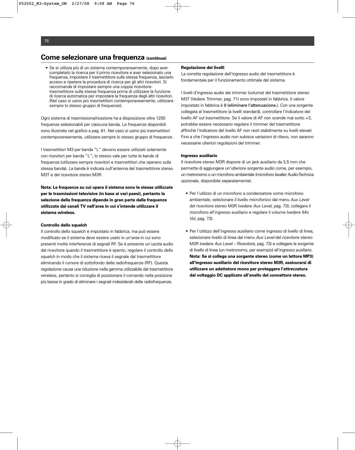 76Come selezionare una frequenza (continua)• Se si utilizza più di un sistema contemporaneamente, dopo aver completato la ricerca per il primo ricevitore e aver selezionato una frequenza, impostare il trasmettitore sulla stessa frequenza, lasciarloacceso e ripetere la procedura di ricerca per gli altri ricevitori. Si raccomanda di impostare sempre una coppia ricevitore-trasmettitore sulla stessa frequenza prima di utilizzare la funzione di ricerca automatica per impostare la frequenza degli altri ricevitori.(Nel caso si usino più trasmettitori contemporaneamente, utilizzare sempre lo stesso gruppo di frequenze).Ogni sistema di trasmissione/ricezione ha a disposizione oltre 1250 frequenze selezionabili per ciascuna banda. Le frequenze disponibilisono illustrate nel grafico a pag. 81. Nel caso si usino più trasmettitoricontemporaneamente, utilizzare sempre lo stesso gruppo di frequenze.I trasmettitori M3 per banda “L” devono essere utilizzati solamentecon ricevitori per banda “L”; lo stesso vale per tutte le bande di frequenza (utilizzare sempre ricevitori e trasmettitori che operano sullastessa banda). La banda è indicata sull’antenna del trasmettitore stereoM3T e del ricevitore stereo M3R.Nota: Le frequenze su cui opera il sistema sono le stesse utilizzateper le trasmissioni televisive (in base ai vari paesi), pertanto la selezione della frequenza dipende in gran parte dalle frequenzeutilizzate dai canali TV nell’area in cui s’intende utilizzare il sistema wireless.Controllo dello squelchIl controllo dello squelch è impostato in fabbrica, ma può essere modificato se il sistema deve essere usato in un&apos;area in cui sono presenti molte interferenze di segnali RF. Se è presente un’uscita audiodal ricevitore quando il trasmettitore è spento, regolare il controllo dellosquelch in modo che il sistema riceva il segnale dal trasmettitore eliminando il rumore di sottofondo delle radiofrequenze (RF). Questaregolazione causa una riduzione nella gamma utilizzabile dal trasmettitorewireless, pertanto si consiglia di posizionare il comando nella posizionepiù bassa in grado di eliminare i segnali indesiderati delle radiofrequenze.Regolazione dei livelliLa corretta regolazione dell’ingresso audio del trasmettitore è fondamentale per il funzionamento ottimale del sistema.I livelli d’ingresso audio dei trimmer (volume) del trasmettitore stereoM3T (Vedere Trimmer, pag. 71) sono impostati in fabbrica. Il valore impostato in fabbrica è 0 (eliminare l’attenuazione.). Con una sorgentecollegata al trasmettitore (a livelli standard), controllare l’indicatore dellivello AF sul trasmettitore. Se il valore di AF non scende mai sotto +3,potrebbe essere necessario regolare il trimmer del trasmettitoreaffinché l’indicatore del livello AF non resti stabilmente su livelli elevatiFino a che l&apos;ingresso audio non subisce variazioni di rilievo, non sarannonecessarie ulteriori regolazioni del trimmer.Ingresso ausiliarioIl ricevitore stereo M3R dispone di un jack ausiliario da 3,5 mm che permette di aggiungere un’ulteriore sorgente audio come, per esempio,un metronomo o un microfono ambientale (microfono lavalier Audio-Technicaopzionale, disponibile separatamente).• Per l’utilizzo di un microfono a condensatore come microfono ambientale, selezionare il livello microfonico dal menu Aux Leveldel ricevitore stereo M3R (vedere Aux Level, pag. 73); collegare il microfono all’ingresso ausiliario e regolare il volume (vedere Mic Vol, pag. 73).• Per l’utilizzo dell’ingresso ausiliario come ingresso di livello di linea, selezionare livello di linea dal menu Aux Leveldel ricevitore stereo M3R (vedere Aux Level – Ricevitore, pag. 73) e collegare la sorgentedi livello di linea (un metronomo, per esempio) all’ingresso ausiliario.Nota: Se si collega una sorgente stereo (come un lettore MP3) all’ingresso ausiliario del ricevitore stereo M3R, assicurarsi di utilizzare un adattatore mono per proteggere l’attrezzatura dal voltaggio DC applicato all’anello del connettore stereo.P52002_M3-System_OM  2/27/08  9:08 AM  Page 76