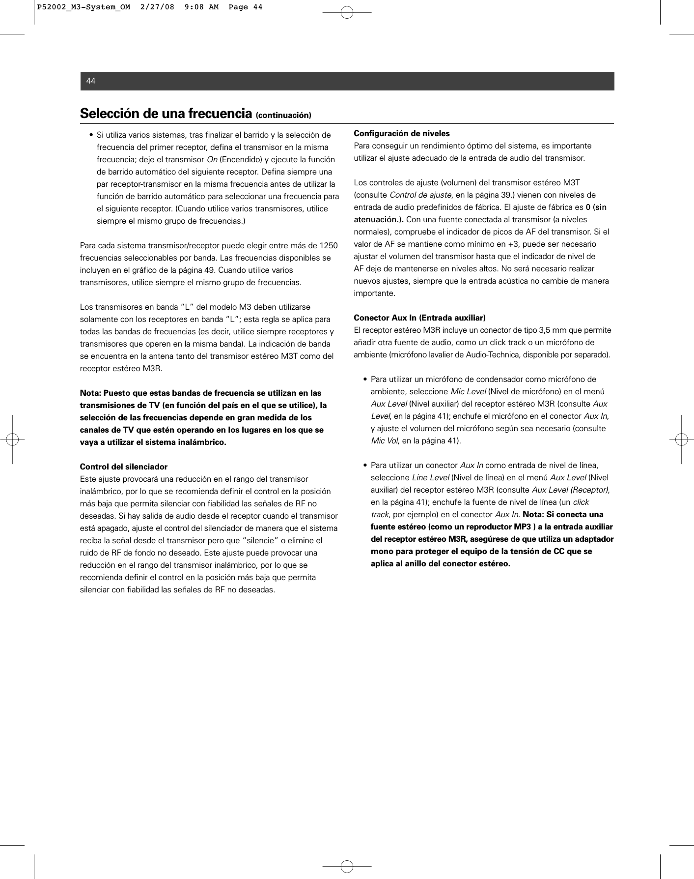 44Selección de una frecuencia (continuación)• Si utiliza varios sistemas, tras finalizar el barrido y la selección de frecuencia del primer receptor, defina el transmisor en la misma frecuencia; deje el transmisor On(Encendido) y ejecute la función de barrido automático del siguiente receptor. Defina siempre una par receptor-transmisor en la misma frecuencia antes de utilizar la función de barrido automático para seleccionar una frecuencia para el siguiente receptor. (Cuando utilice varios transmisores, utilice siempre el mismo grupo de frecuencias.)Para cada sistema transmisor/receptor puede elegir entre más de 1250 frecuencias seleccionables por banda. Las frecuencias disponibles seincluyen en el gráfico de la página 49. Cuando utilice varios transmisores, utilice siempre el mismo grupo de frecuencias.Los transmisores en banda “L” del modelo M3 deben utilizarse solamente con los receptores en banda “L”; esta regla se aplica paratodas las bandas de frecuencias (es decir, utilice siempre receptores ytransmisores que operen en la misma banda). La indicación de bandase encuentra en la antena tanto del transmisor estéreo M3T como delreceptor estéreo M3R.Nota: Puesto que estas bandas de frecuencia se utilizan en lastransmisiones de TV (en función del país en el que se utilice), laselección de las frecuencias depende en gran medida de loscanales de TV que estén operando en los lugares en los que sevaya a utilizar el sistema inalámbrico.Control del silenciadorEste ajuste provocará una reducción en el rango del transmisor inalámbrico, por lo que se recomienda definir el control en la posiciónmás baja que permita silenciar con fiabilidad las señales de RF no deseadas. Si hay salida de audio desde el receptor cuando el transmisorestá apagado, ajuste el control del silenciador de manera que el sistemareciba la señal desde el transmisor pero que “silencie” o elimine elruido de RF de fondo no deseado. Este ajuste puede provocar una reducción en el rango del transmisor inalámbrico, por lo que se recomienda definir el control en la posición más baja que permita silenciar con fiabilidad las señales de RF no deseadas.Configuración de nivelesPara conseguir un rendimiento óptimo del sistema, es importante utilizar el ajuste adecuado de la entrada de audio del transmisor.Los controles de ajuste (volumen) del transmisor estéreo M3T (consulte Control de ajuste, en la página 39.) vienen con niveles de entrada de audio predefinidos de fábrica. El ajuste de fábrica es 0 (sinatenuación.). Con una fuente conectada al transmisor (a niveles normales), compruebe el indicador de picos de AF del transmisor. Si elvalor de AF se mantiene como mínimo en +3, puede ser necesarioajustar el volumen del transmisor hasta que el indicador de nivel de AF deje de mantenerse en niveles altos. No será necesario realizarnuevos ajustes, siempre que la entrada acústica no cambie de maneraimportante.Conector Aux In (Entrada auxiliar)El receptor estéreo M3R incluye un conector de tipo 3,5 mm que permiteañadir otra fuente de audio, como un click track o un micrófono de ambiente (micrófono lavalier de Audio-Technica, disponible por separado). • Para utilizar un micrófono de condensador como micrófono de ambiente, seleccione Mic Level(Nivel de micrófono) en el menú Aux Level(Nivel auxiliar) del receptor estéreo M3R (consulte Aux Level, en la página 41); enchufe el micrófono en el conector Aux In, y ajuste el volumen del micrófono según sea necesario (consulte Mic Vol, en la página 41).• Para utilizar un conector Aux Incomo entrada de nivel de línea, seleccione Line Level(Nivel de línea) en el menú Aux Level(Nivel auxiliar) del receptor estéreo M3R (consulte Aux Level (Receptor), en la página 41); enchufe la fuente de nivel de línea (un click track, por ejemplo) en el conector Aux In. Nota: Si conecta una fuente estéreo (como un reproductor MP3 ) a la entrada auxiliar del receptor estéreo M3R, asegúrese de que utiliza un adaptadormono para proteger el equipo de la tensión de CC que se aplica al anillo del conector estéreo.P52002_M3-System_OM  2/27/08  9:08 AM  Page 44