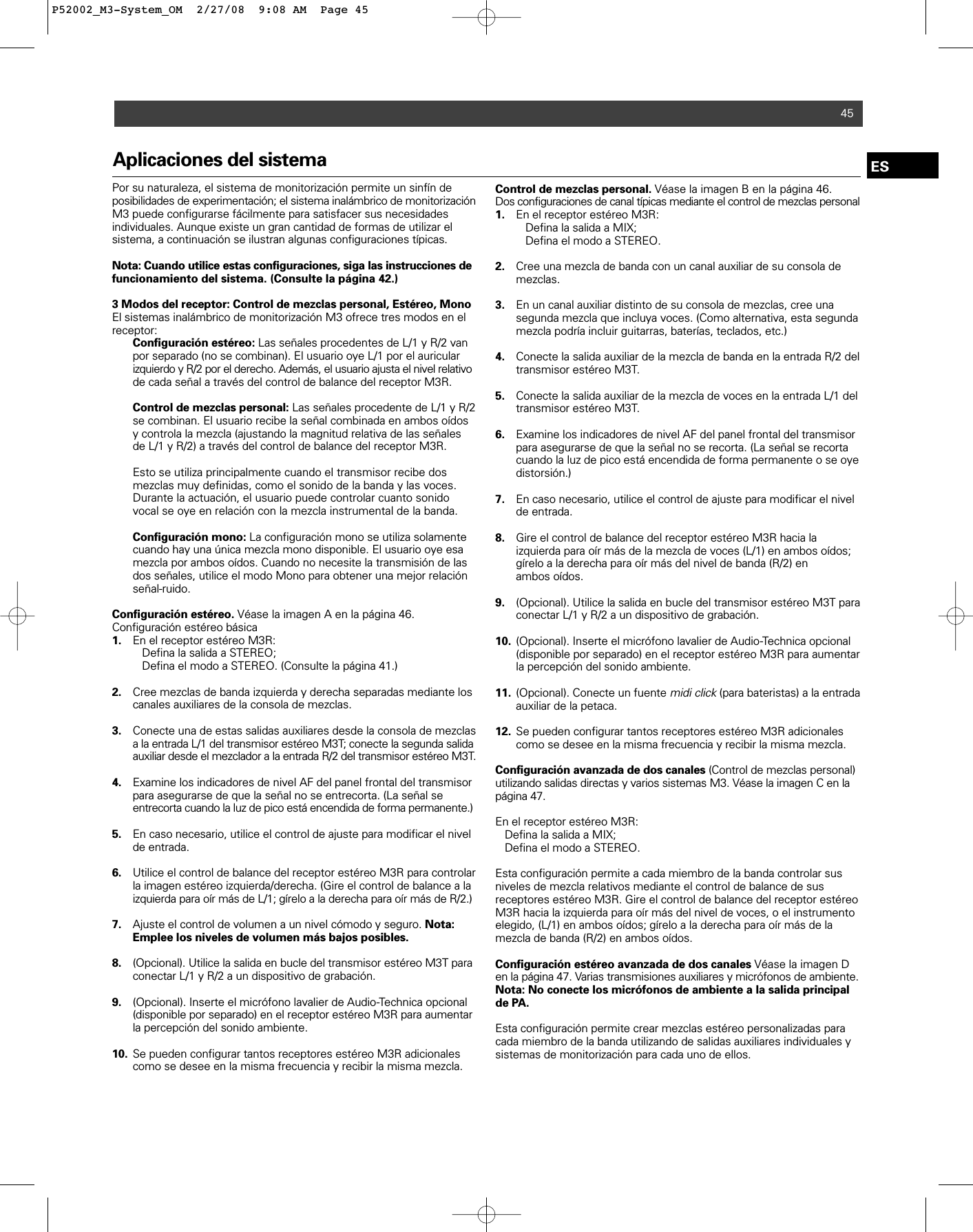 45ESAplicaciones del sistemaPor su naturaleza, el sistema de monitorización permite un sinfín deposibilidades de experimentación; el sistema inalámbrico de monitorizaciónM3 puede configurarse fácilmente para satisfacer sus necesidades individuales. Aunque existe un gran cantidad de formas de utilizar el sistema, a continuación se ilustran algunas configuraciones típicas. Nota: Cuando utilice estas configuraciones, siga las instrucciones defuncionamiento del sistema. (Consulte la página 42.) 3 Modos del receptor: Control de mezclas personal, Estéreo, Mono El sistemas inalámbrico de monitorización M3 ofrece tres modos en elreceptor: Configuración estéreo: Las señales procedentes de L/1 y R/2 van por separado (no se combinan). El usuario oye L/1 por el auricular izquierdo y R/2 por el derecho. Además, el usuario ajusta el nivel relativode cada señal a través del control de balance del receptor M3R.Control de mezclas personal: Las señales procedente de L/1 y R/2 se combinan. El usuario recibe la señal combinada en ambos oídos y controla la mezcla (ajustando la magnitud relativa de las señales de L/1 y R/2) a través del control de balance del receptor M3R. Esto se utiliza principalmente cuando el transmisor recibe dos mezclas muy definidas, como el sonido de la banda y las voces. Durante la actuación, el usuario puede controlar cuanto sonido vocal se oye en relación con la mezcla instrumental de la banda.Configuración mono: La configuración mono se utiliza solamente cuando hay una única mezcla mono disponible. El usuario oye esa mezcla por ambos oídos. Cuando no necesite la transmisión de las dos señales, utilice el modo Mono para obtener una mejor relación señal-ruido.Configuración estéreo. Véase la imagen A en la página 46.Configuración estéreo básica 1. En el receptor estéreo M3R: Defina la salida a STEREO; Defina el modo a STEREO. (Consulte la página 41.)2. Cree mezclas de banda izquierda y derecha separadas mediante los canales auxiliares de la consola de mezclas.   3. Conecte una de estas salidas auxiliares desde la consola de mezclas a la entrada L/1 del transmisor estéreo M3T; conecte la segunda salidaauxiliar desde el mezclador a la entrada R/2 del transmisor estéreo M3T.4. Examine los indicadores de nivel AF del panel frontal del transmisor para asegurarse de que la señal no se entrecorta. (La señal se entrecorta cuando la luz de pico está encendida de forma permanente.)5. En caso necesario, utilice el control de ajuste para modificar el nivel de entrada.6. Utilice el control de balance del receptor estéreo M3R para controlar la imagen estéreo izquierda/derecha. (Gire el control de balance a la izquierda para oír más de L/1; gírelo a la derecha para oír más de R/2.)   7. Ajuste el control de volumen a un nivel cómodo y seguro. Nota: Emplee los niveles de volumen más bajos posibles.8. (Opcional). Utilice la salida en bucle del transmisor estéreo M3T paraconectar L/1 y R/2 a un dispositivo de grabación.9. (Opcional). Inserte el micrófono lavalier de Audio-Technica opcional (disponible por separado) en el receptor estéreo M3R para aumentarla percepción del sonido ambiente.10. Se pueden configurar tantos receptores estéreo M3R adicionales como se desee en la misma frecuencia y recibir la misma mezcla.Control de mezclas personal. Véase la imagen B en la página 46.Dos configuraciones de canal típicas mediante el control de mezclas personal1. En el receptor estéreo M3R: Defina la salida a MIX;Defina el modo a STEREO.2. Cree una mezcla de banda con un canal auxiliar de su consola de mezclas.3. En un canal auxiliar distinto de su consola de mezclas, cree una segunda mezcla que incluya voces. (Como alternativa, esta segunda mezcla podría incluir guitarras, baterías, teclados, etc.) 4. Conecte la salida auxiliar de la mezcla de banda en la entrada R/2 del transmisor estéreo M3T.5. Conecte la salida auxiliar de la mezcla de voces en la entrada L/1 del transmisor estéreo M3T.6. Examine los indicadores de nivel AF del panel frontal del transmisor para asegurarse de que la señal no se recorta. (La señal se recorta cuando la luz de pico está encendida de forma permanente o se oye distorsión.)7. En caso necesario, utilice el control de ajuste para modificar el nivel de entrada.8. Gire el control de balance del receptor estéreo M3R hacia la izquierda para oír más de la mezcla de voces (L/1) en ambos oídos; gírelo a la derecha para oír más del nivel de banda (R/2) en ambos oídos.9. (Opcional). Utilice la salida en bucle del transmisor estéreo M3T para conectar L/1 y R/2 a un dispositivo de grabación.10. (Opcional). Inserte el micrófono lavalier de Audio-Technica opcional (disponible por separado) en el receptor estéreo M3R para aumentar la percepción del sonido ambiente.11. (Opcional). Conecte un fuente midi click(para bateristas) a la entrada auxiliar de la petaca.12. Se pueden configurar tantos receptores estéreo M3R adicionales como se desee en la misma frecuencia y recibir la misma mezcla.Configuración avanzada de dos canales (Control de mezclas personal)utilizando salidas directas y varios sistemas M3. Véase la imagen C en lapágina 47.En el receptor estéreo M3R: Defina la salida a MIX;Defina el modo a STEREO.Esta configuración permite a cada miembro de la banda controlar susniveles de mezcla relativos mediante el control de balance de sus receptores estéreo M3R. Gire el control de balance del receptor estéreoM3R hacia la izquierda para oír más del nivel de voces, o el instrumentoelegido, (L/1) en ambos oídos; gírelo a la derecha para oír más de la mezcla de banda (R/2) en ambos oídos. Configuración estéreo avanzada de dos canales Véase la imagen Den la página 47. Varias transmisiones auxiliares y micrófonos de ambiente.Nota: No conecte los micrófonos de ambiente a la salida principalde PA.Esta configuración permite crear mezclas estéreo personalizadas paracada miembro de la banda utilizando de salidas auxiliares individuales ysistemas de monitorización para cada uno de ellos.P52002_M3-System_OM  2/27/08  9:08 AM  Page 45