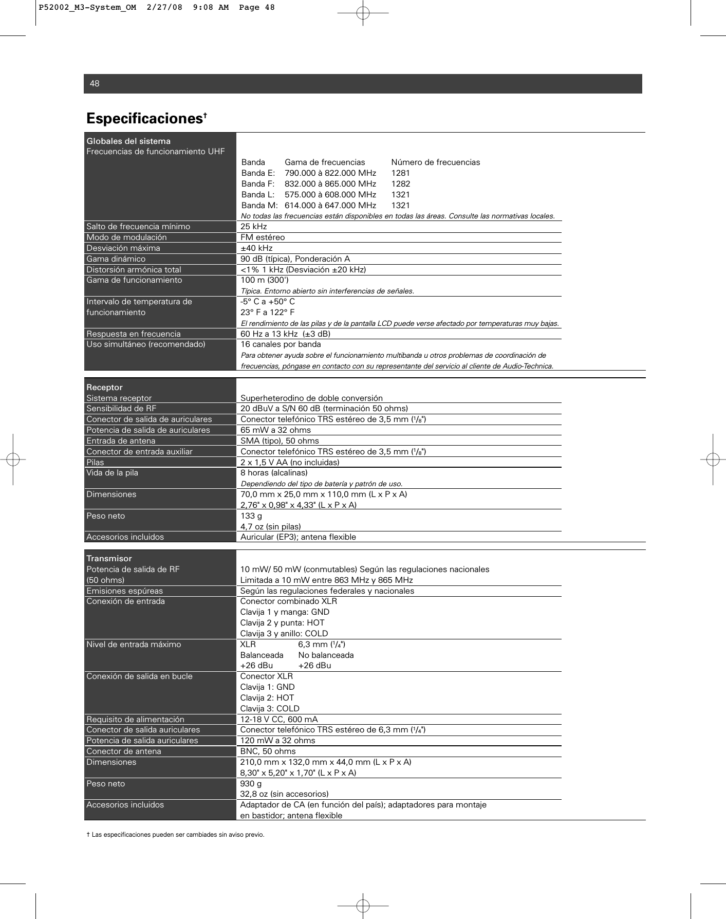 48Especificaciones†Globales del sistemaFrecuencias de funcionamiento UHFBanda Gama de frecuencias Número de frecuenciasBanda E: 790.000 à 822.000 MHz 1281Banda F: 832.000 à 865.000 MHz 1282Banda L: 575.000 à 608.000 MHz 1321Banda M: 614.000 à 647.000 MHz 1321No todas las frecuencias están disponibles en todas las áreas. Consulte las normativas locales.Salto de frecuencia mínimo 25 kHzModo de modulación FM estéreoDesviación máxima ±40 kHz Gama dinámico 90 dB (típica), Ponderación ADistorsión armónica total  &lt;1% 1 kHz (Desviación ±20 kHz)Gama de funcionamiento 100 m (300&apos;) Típica. Entorno abierto sin interferencias de señales.Intervalo de temperatura de  -5° C a +50° Cfuncionamiento 23° F a 122° FEl rendimiento de las pilas y de la pantalla LCD puede verse afectado por temperaturas muy bajas. Respuesta en frecuencia 60 Hz a 13 kHz  (±3 dB) Uso simultáneo (recomendado) 16 canales por bandaPara obtener ayuda sobre el funcionamiento multibanda u otros problemas de coordinación de frecuencias, póngase en contacto con su representante del servicio al cliente de Audio-Technica. ReceptorSistema receptor Superheterodino de doble conversiónSensibilidad de RF 20 dBuV a S/N 60 dB (terminación 50 ohms)Conector de salida de auriculares Conector telefónico TRS estéreo de 3,5 mm (1/8&quot;)Potencia de salida de auriculares 65 mW a 32 ohmsEntrada de antena SMA (tipo), 50 ohmsConector de entrada auxiliar Conector telefónico TRS estéreo de 3,5 mm (1/8&quot;)Pilas 2 x 1,5 V AA (no incluidas)Vida de la pila 8 horas (alcalinas)Dependiendo del tipo de batería y patrón de uso.Dimensiones 70,0 mm x 25,0 mm x 110,0 mm (L x P x A)2,76&quot; x 0,98&quot; x 4,33&quot; (L x P x A)Peso neto 133 g4,7 oz (sin pilas)Accesorios incluidos Auricular (EP3); antena flexibleTransmisorPotencia de salida de RF  10 mW/ 50 mW (conmutables) Según las regulaciones nacionales(50 ohms) Limitada a 10 mW entre 863 MHz y 865 MHzEmisiones espúreas Según las regulaciones federales y nacionalesConexión de entrada Conector combinado XLRClavija 1 y manga: GNDClavija 2 y punta: HOTClavija 3 y anillo: COLDNivel de entrada máximo XLR 6,3 mm (1/4&quot;) Balanceada No balanceada+26 dBu +26 dBuConexión de salida en bucle Conector XLRClavija 1: GNDClavija 2: HOTClavija 3: COLDRequisito de alimentación 12-18 V CC, 600 mAConector de salida auriculares Conector telefónico TRS estéreo de 6,3 mm (1/4&quot;)Potencia de salida auriculares 120 mW a 32 ohmsConector de antena BNC, 50 ohmsDimensiones 210,0 mm x 132,0 mm x 44,0 mm (L x P x A)8,30&quot; x 5,20&quot; x 1,70&quot; (L x P x A)Peso neto  930 g32,8 oz (sin accesorios)Accesorios incluidos Adaptador de CA (en función del país); adaptadores para montaje en bastidor; antena flexible† Las especificaciones pueden ser cambiades sin aviso previo.P52002_M3-System_OM  2/27/08  9:08 AM  Page 48