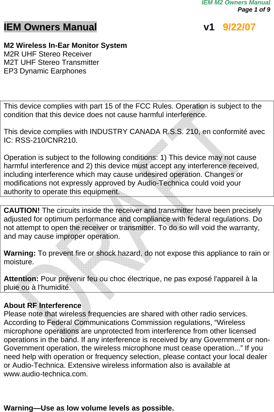 IEM M2 Owners Manual  Page 1 of 9  IEM Owners Manual     v1   9/22/07  M2 Wireless In-Ear Monitor System M2R UHF Stereo Receiver M2T UHF Stereo Transmitter EP3 Dynamic Earphones    This device complies with part 15 of the FCC Rules. Operation is subject to the condition that this device does not cause harmful interference.  This device complies with INDUSTRY CANADA R.S.S. 210, en conformité avec IC: RSS-210/CNR210.  Operation is subject to the following conditions: 1) This device may not cause harmful interference and 2) this device must accept any interference received, including interference which may cause undesired operation. Changes or modifications not expressly approved by Audio-Technica could void your authority to operate this equipment.  CAUTION! The circuits inside the receiver and transmitter have been precisely adjusted for optimum performance and compliance with federal regulations. Do not attempt to open the receiver or transmitter. To do so will void the warranty, and may cause improper operation.  Warning: To prevent fire or shock hazard, do not expose this appliance to rain or moisture.  Attention: Pour prévenir feu ou choc électrique, ne pas exposé l&apos;appareil à la pluie ou à l&apos;humidité.  About RF Interference Please note that wireless frequencies are shared with other radio services. According to Federal Communications Commission regulations, “Wireless microphone operations are unprotected from interference from other licensed operations in the band. If any interference is received by any Government or non-Government operation, the wireless microphone must cease operation...” If you need help with operation or frequency selection, please contact your local dealer or Audio-Technica. Extensive wireless information also is available at www.audio-technica.com.     Warning—Use as low volume levels as possible. 