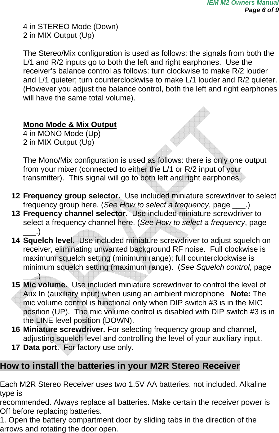 IEM M2 Owners Manual  Page 6 of 9  4 in STEREO Mode (Down)  2 in MIX Output (Up)  The Stereo/Mix configuration is used as follows: the signals from both the L/1 and R/2 inputs go to both the left and right earphones.  Use the receiver’s balance control as follows: turn clockwise to make R/2 louder and L/1 quieter; turn counterclockwise to make L/1 louder and R/2 quieter. (However you adjust the balance control, both the left and right earphones will have the same total volume).   Mono Mode &amp; Mix Output 4 in MONO Mode (Up)  2 in MIX Output (Up)  The Mono/Mix configuration is used as follows: there is only one output from your mixer (connected to either the L/1 or R/2 input of your transmitter).  This signal will go to both left and right earphones.  12 Frequency group selector.  Use included miniature screwdriver to select frequency group here. (See How to select a frequency, page ___.) 13 Frequency channel selector.  Use included miniature screwdriver to select a frequency channel here. (See How to select a frequency, page ___.) 14 Squelch level.  Use included miniature screwdriver to adjust squelch on receiver, eliminating unwanted background RF noise.  Full clockwise is maximum squelch setting (minimum range); full counterclockwise is minimum squelch setting (maximum range).  (See Squelch control, page ___.)  15 Mic volume.  Use included miniature screwdriver to control the level of Aux In (auxiliary input) when using an ambient microphone   Note: The mic volume control is functional only when DIP switch #3 is in the MIC position (UP).  The mic volume control is disabled with DIP switch #3 is in the LINE level position (DOWN). 16 Miniature screwdriver. For selecting frequency group and channel, adjusting squelch level and controlling the level of your auxiliary input.  17 Data port.  For factory use only.  How to install the batteries in your M2R Stereo Receiver    Each M2R Stereo Receiver uses two 1.5V AA batteries, not included. Alkaline type is recommended. Always replace all batteries. Make certain the receiver power is Off before replacing batteries.   1. Open the battery compartment door by sliding tabs in the direction of the arrows and rotating the door open. 