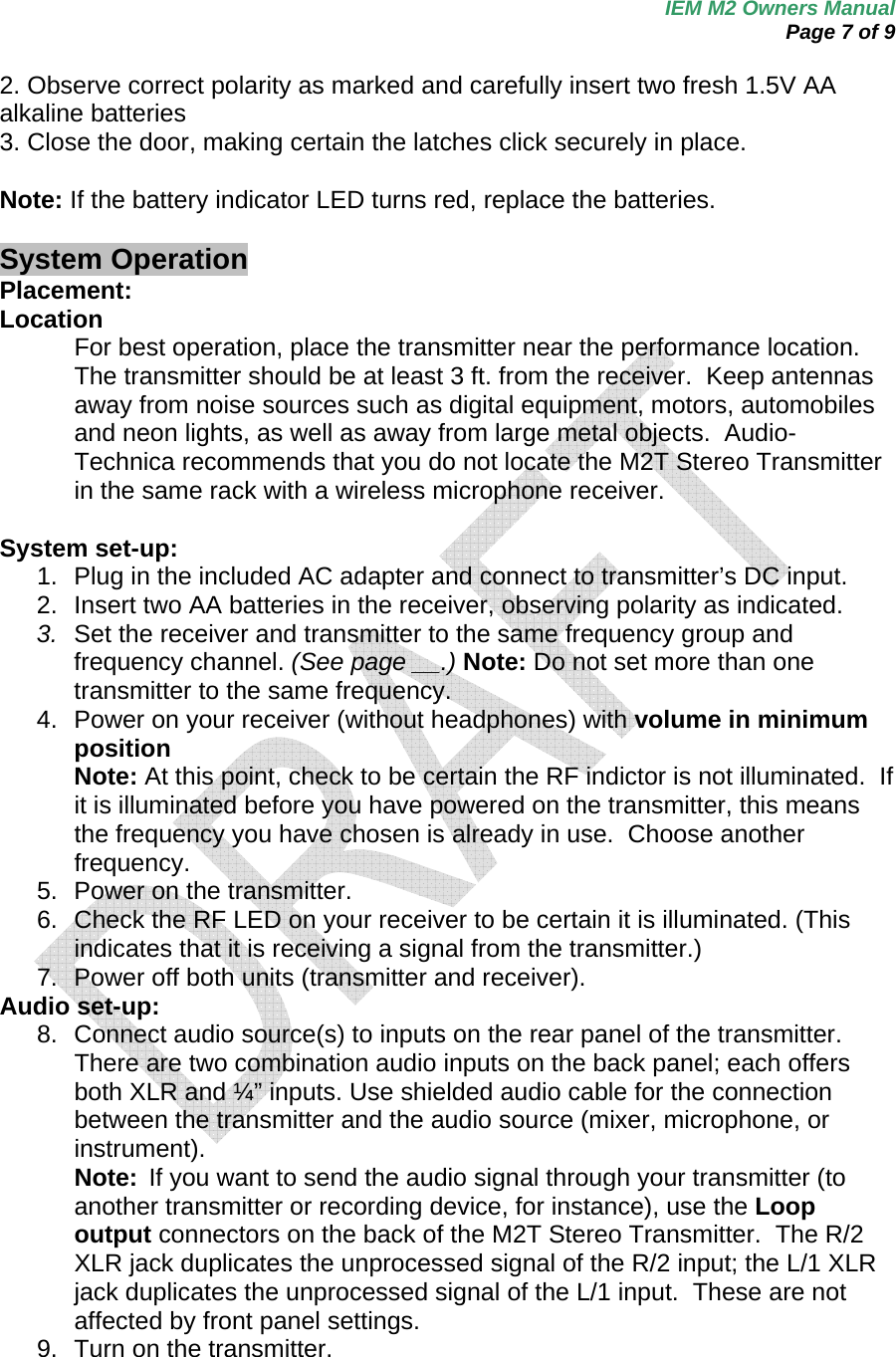 IEM M2 Owners Manual  Page 7 of 9  2. Observe correct polarity as marked and carefully insert two fresh 1.5V AA alkaline batteries 3. Close the door, making certain the latches click securely in place.  Note: If the battery indicator LED turns red, replace the batteries.  System Operation Placement: Location For best operation, place the transmitter near the performance location.  The transmitter should be at least 3 ft. from the receiver.  Keep antennas away from noise sources such as digital equipment, motors, automobiles and neon lights, as well as away from large metal objects.  Audio-Technica recommends that you do not locate the M2T Stereo Transmitter in the same rack with a wireless microphone receiver.  System set-up: 1.  Plug in the included AC adapter and connect to transmitter’s DC input. 2.  Insert two AA batteries in the receiver, observing polarity as indicated. 3.  Set the receiver and transmitter to the same frequency group and frequency channel. (See page __.) Note: Do not set more than one transmitter to the same frequency. 4.  Power on your receiver (without headphones) with volume in minimum position Note: At this point, check to be certain the RF indictor is not illuminated.  If it is illuminated before you have powered on the transmitter, this means the frequency you have chosen is already in use.  Choose another frequency. 5.  Power on the transmitter. 6.  Check the RF LED on your receiver to be certain it is illuminated. (This indicates that it is receiving a signal from the transmitter.) 7.  Power off both units (transmitter and receiver). Audio set-up: 8.  Connect audio source(s) to inputs on the rear panel of the transmitter. There are two combination audio inputs on the back panel; each offers both XLR and ¼” inputs. Use shielded audio cable for the connection between the transmitter and the audio source (mixer, microphone, or instrument).   Note:  If you want to send the audio signal through your transmitter (to another transmitter or recording device, for instance), use the Loop output connectors on the back of the M2T Stereo Transmitter.  The R/2 XLR jack duplicates the unprocessed signal of the R/2 input; the L/1 XLR jack duplicates the unprocessed signal of the L/1 input.  These are not affected by front panel settings. 9.  Turn on the transmitter. 