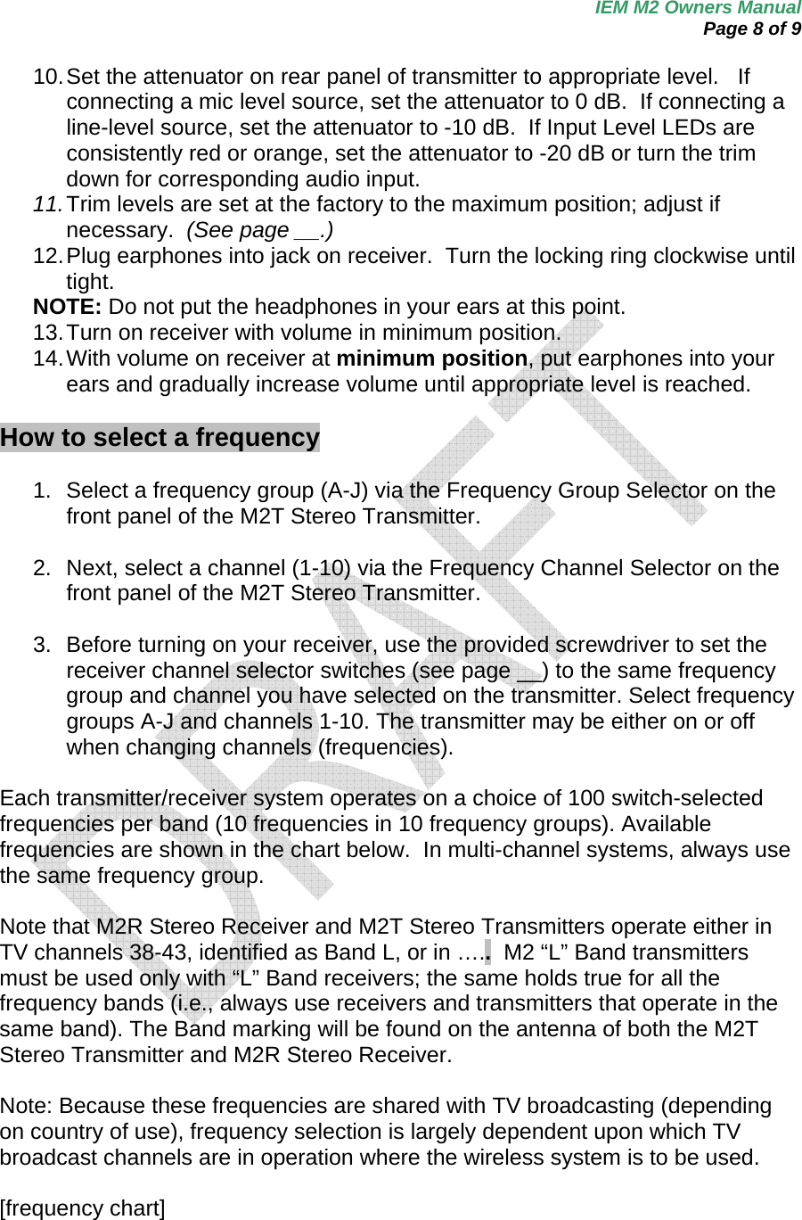 IEM M2 Owners Manual  Page 8 of 9  10. Set the attenuator on rear panel of transmitter to appropriate level.   If connecting a mic level source, set the attenuator to 0 dB.  If connecting a line-level source, set the attenuator to -10 dB.  If Input Level LEDs are consistently red or orange, set the attenuator to -20 dB or turn the trim down for corresponding audio input. 11. Trim levels are set at the factory to the maximum position; adjust if necessary.  (See page __.) 12. Plug earphones into jack on receiver.  Turn the locking ring clockwise until tight. NOTE: Do not put the headphones in your ears at this point. 13. Turn on receiver with volume in minimum position. 14. With volume on receiver at minimum position, put earphones into your ears and gradually increase volume until appropriate level is reached.  How to select a frequency  1.  Select a frequency group (A-J) via the Frequency Group Selector on the front panel of the M2T Stereo Transmitter.  2.  Next, select a channel (1-10) via the Frequency Channel Selector on the front panel of the M2T Stereo Transmitter.  3.  Before turning on your receiver, use the provided screwdriver to set the receiver channel selector switches (see page __) to the same frequency group and channel you have selected on the transmitter. Select frequency groups A-J and channels 1-10. The transmitter may be either on or off when changing channels (frequencies).      Each transmitter/receiver system operates on a choice of 100 switch-selected frequencies per band (10 frequencies in 10 frequency groups). Available frequencies are shown in the chart below.  In multi-channel systems, always use the same frequency group.  Note that M2R Stereo Receiver and M2T Stereo Transmitters operate either in TV channels 38-43, identified as Band L, or in …..  M2 “L” Band transmitters must be used only with “L” Band receivers; the same holds true for all the frequency bands (i.e., always use receivers and transmitters that operate in the same band). The Band marking will be found on the antenna of both the M2T Stereo Transmitter and M2R Stereo Receiver.   Note: Because these frequencies are shared with TV broadcasting (depending on country of use), frequency selection is largely dependent upon which TV broadcast channels are in operation where the wireless system is to be used.  [frequency chart]  