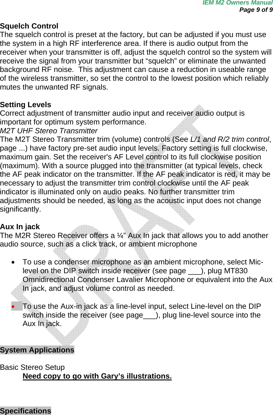 IEM M2 Owners Manual  Page 9 of 9  Squelch Control The squelch control is preset at the factory, but can be adjusted if you must use the system in a high RF interference area. If there is audio output from the receiver when your transmitter is off, adjust the squelch control so the system will receive the signal from your transmitter but “squelch” or eliminate the unwanted background RF noise.  This adjustment can cause a reduction in useable range of the wireless transmitter, so set the control to the lowest position which reliably mutes the unwanted RF signals.  Setting Levels Correct adjustment of transmitter audio input and receiver audio output is important for optimum system performance. M2T UHF Stereo Transmitter The M2T Stereo Transmitter trim (volume) controls (See L/1 and R/2 trim control, page ...) have factory pre-set audio input levels. Factory setting is full clockwise, maximum gain. Set the receiver&apos;s AF Level control to its full clockwise position (maximum). With a source plugged into the transmitter (at typical levels, check the AF peak indicator on the transmitter. If the AF peak indicator is red, it may be necessary to adjust the transmitter trim control clockwise until the AF peak indicator is illuminated only on audio peaks. No further transmitter trim adjustments should be needed, as long as the acoustic input does not change significantly.  Aux In jack The M2R Stereo Receiver offers a ¼” Aux In jack that allows you to add another audio source, such as a click track, or ambient microphone     •  To use a condenser microphone as an ambient microphone, select Mic-level on the DIP switch inside receiver (see page ___), plug MT830 Omnidirectional Condenser Lavalier Microphone or equivalent into the Aux In jack, and adjust volume control as needed.  • To use the Aux-in jack as a line-level input, select Line-level on the DIP switch inside the receiver (see page___), plug line-level source into the Aux In jack.    System Applications   Basic Stereo Setup Need copy to go with Gary’s illustrations.     Specifications 