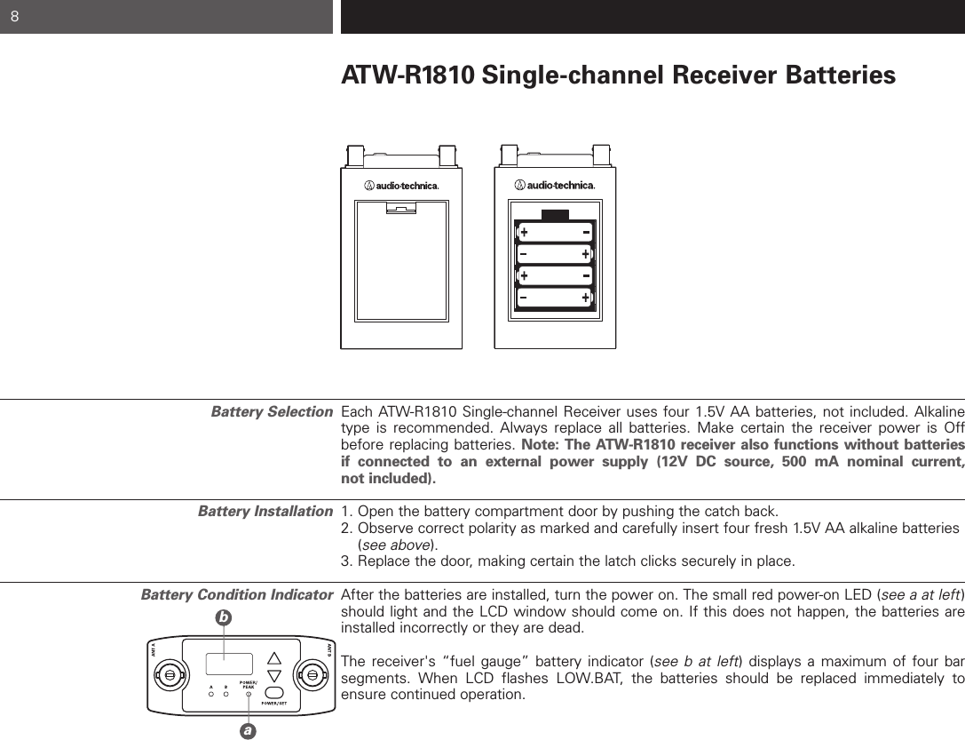 ATW-R1810 Single-channel Receiver BatteriesEach ATW-R1810 Single-channel Receiver uses four 1.5V AA batteries, not included. Alkalinetype is recommended. Always replace all batteries. Make certain the receiver power is Offbefore replacing batteries. Note: The ATW-R1810 receiver also functions without batteries if connected to an external power supply (12V DC source, 500 mA nominal current, not included).1. Open the battery compartment door by pushing the catch back.  2. Observe correct polarity as marked and carefully insert four fresh 1.5V AA alkaline batteries (see above).3. Replace the door, making certain the latch clicks securely in place.After the batteries are installed, turn the power on. The small red power-on LED (see a at left)should light and the LCD window should come on. If this does not happen, the batteries areinstalled incorrectly or they are dead. The receiver&apos;s “fuel gauge” battery indicator (see b at left) displays a maximum of four bar segments. When LCD flashes LOW.BAT, the batteries should be replaced immediately toensure continued operation.8bBattery SelectionBattery InstallationBattery Condition Indicatora