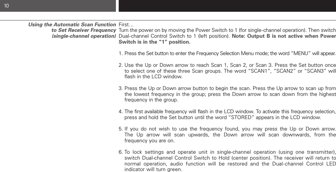 First…Turn the power on by moving the Power Switch to 1 (for single-channel operation). Then switchDual-channel Control Switch to 1 (left position). Note: Output B is not active when PowerSwitch is in the “1” position.1. Press the Set button to enter the Frequency Selection Menu mode; the word “MENU” will appear.2. Use the Up or Down arrow to reach Scan 1, Scan 2, or Scan 3. Press the Set button once to select one of these three Scan groups. The word “SCAN1”, “SCAN2” or “SCAN3” will flash in the LCD window.  3. Press the Up or Down arrow button to begin the scan. Press the Up arrow to scan up from the lowest frequency in the group; press the Down arrow to scan down from the highest frequency in the group.4. The first available frequency will flash in the LCD window. To activate this frequency selection,press and hold the Set button until the word “STORED” appears in the LCD window. 5. If you do not wish to use the frequency found, you may press the Up or Down arrow. The Up arrow will scan upwards, the Down arrow will scan downwards, from the frequency you are on. 6. To lock settings and operate unit in single-channel operation (using one transmitter), switch Dual-channel Control Switch to Hold (center position). The receiver will return to normal operation, audio function will be restored and the Dual-channel Control LED indicator will turn green. Using the Automatic Scan Function to Set Receiver Frequency(single-channel operation)10 