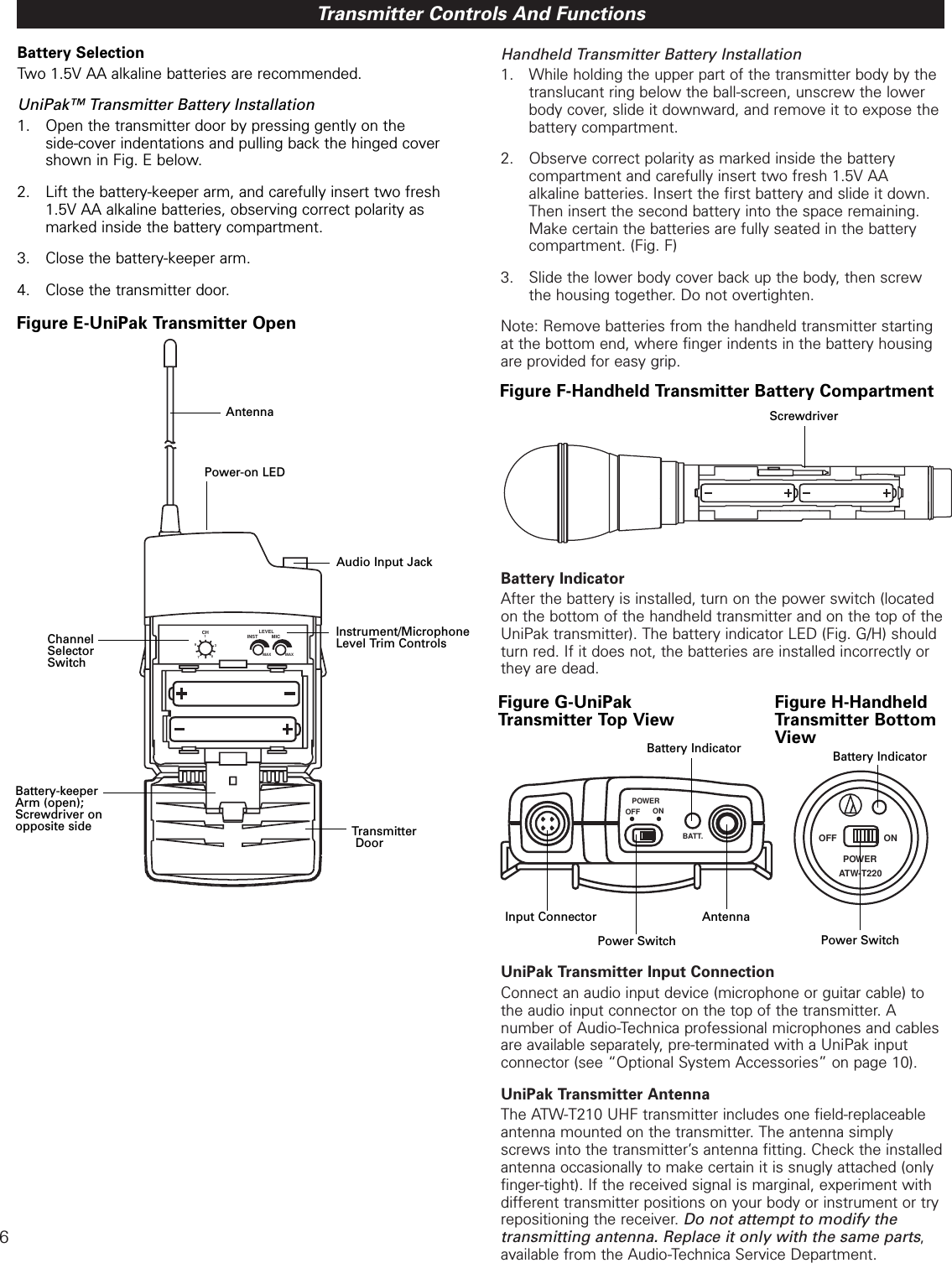 6Handheld Transmitter Battery Installation1. While holding the upper part of the transmitter body by the translucant ring below the ball-screen, unscrew the lower body cover, slide it downward, and remove it to expose the battery compartment.  2. Observe correct polarity as marked inside the battery compartment and carefully insert two fresh 1.5V AA alkaline batteries. Insert the first battery and slide it down. Then insert the second battery into the space remaining. Make certain the batteries are fully seated in the battery compartment. (Fig. F)3. Slide the lower body cover back up the body, then screw the housing together. Do not overtighten. Note: Remove batteries from the handheld transmitter startingat the bottom end, where finger indents in the battery housingare provided for easy grip.  Battery IndicatorAfter the battery is installed, turn on the power switch (locatedon the bottom of the handheld transmitter and on the top of theUniPak transmitter). The battery indicator LED (Fig. G/H) shouldturn red. If it does not, the batteries are installed incorrectly orthey are dead.  UniPak Transmitter Input ConnectionConnect an audio input device (microphone or guitar cable) tothe audio input connector on the top of the transmitter. A number of Audio-Technica professional microphones and cablesare available separately, pre-terminated with a UniPak input connector (see “Optional System Accessories” on page 10).UniPak Transmitter AntennaThe ATW-T210 UHF transmitter includes one field-replaceableantenna mounted on the transmitter. The antenna simplyscrews into the transmitter’s antenna fitting. Check the installedantenna occasionally to make certain it is snugly attached (onlyfinger-tight). If the received signal is marginal, experiment withdifferent transmitter positions on your body or instrument or tryrepositioning the receiver. Do not attempt to modify the transmitting antenna. Replace it only with the same parts,available from the Audio-Technica Service Department.  Transmitter Controls And FunctionsBattery SelectionTwo 1.5V AA alkaline batteries are recommended. UniPak™ Transmitter Battery Installation1. Open the transmitter door by pressing gently on the side-cover indentations and pulling back the hinged cover shown in Fig. E below.2. Lift the battery-keeper arm, and carefully insert two fresh 1.5V AA alkaline batteries, observing correct polarity as marked inside the battery compartment. 3. Close the battery-keeper arm. 4. Close the transmitter door.MAXMICMAXINSTCH13579LEVELTransmitterDoorFigure E-UniPak Transmitter OpenAntennaAudio Input JackInstrument/MicrophoneLevel Trim ControlsChannel SelectorSwitchBattery-keeperArm (open);Screwdriver onopposite sidePower-on LEDFigure F-Handheld Transmitter Battery CompartmentScrewdriverOFF ONPOWERBATT.OFF ONPOWERATW-T220Figure G-UniPak Transmitter Top ViewFigure H-HandheldTransmitter BottomViewInput ConnectorPower SwitchBattery IndicatorAntennaPower SwitchBattery Indicator