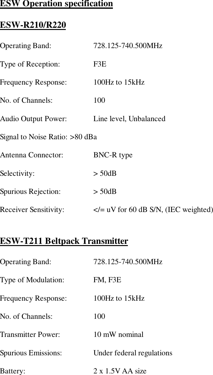 ESW Operation specificationESW-R210/R220Operating Band: 728.125-740.500MHzType of Reception:  F3EFrequency Response:  100Hz to 15kHzNo. of Channels: 100Audio Output Power:  Line level, UnbalancedSignal to Noise Ratio: &gt;80 dBaAntenna Connector:  BNC-R typeSelectivity: &gt; 50dBSpurious Rejection:  &gt; 50dBReceiver Sensitivity:  &lt;/= uV for 60 dB S/N, (IEC weighted)ESW-T211 Beltpack TransmitterOperating Band: 728.125-740.500MHzType of Modulation: FM, F3EFrequency Response: 100Hz to 15kHzNo. of Channels: 100Transmitter Power: 10 mW nominalSpurious Emissions: Under federal regulationsBattery: 2 x 1.5V AA size