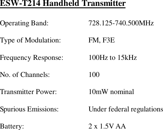 ESW-T214 Handheld TransmitterOperating Band: 728.125-740.500MHzType of Modulation: FM, F3EFrequency Response: 100Hz to 15kHzNo. of Channels: 100Transmitter Power: 10mW nominalSpurious Emissions: Under federal regulationsBattery: 2 x 1.5V AA