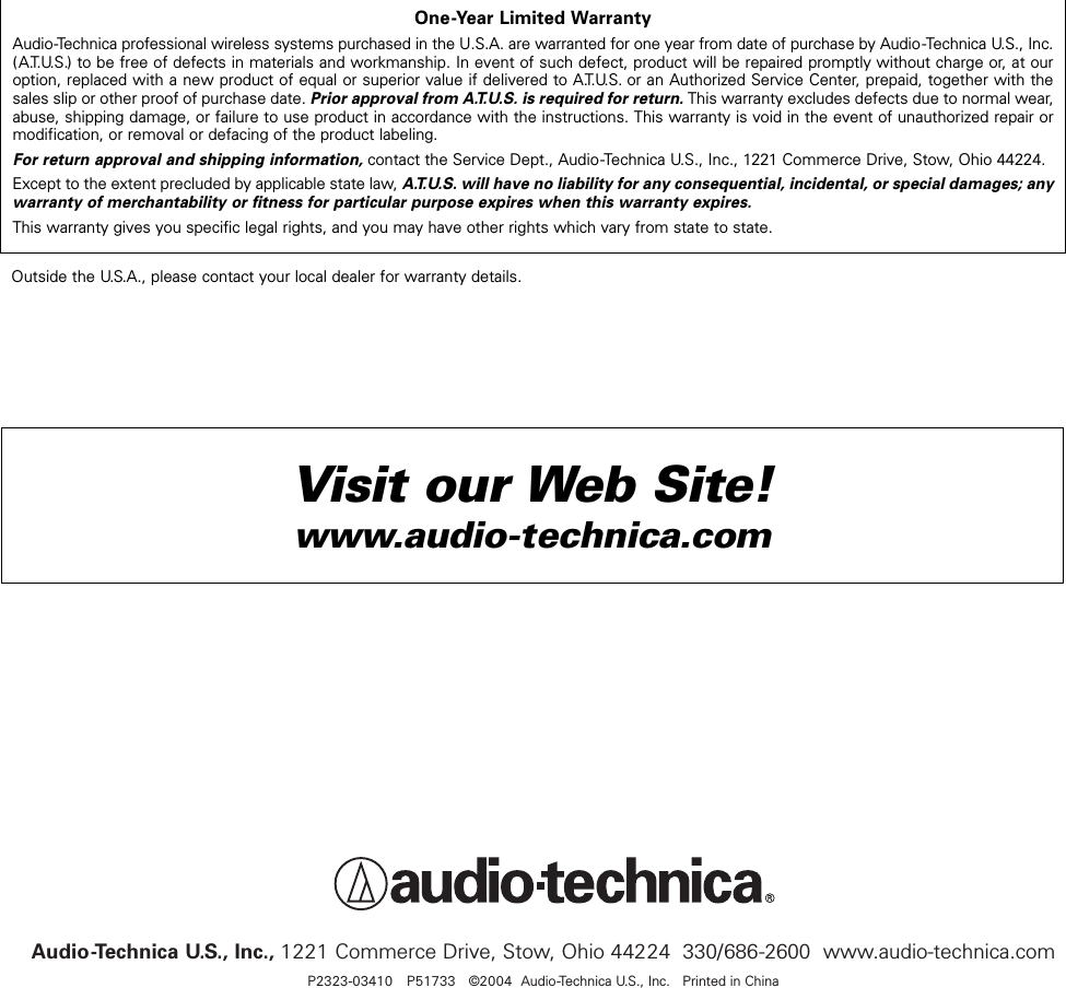 Audio-Technica U.S., Inc., 1221 Commerce Drive, Stow, Ohio 44224  330/686-2600  www.audio-technica.comP2323-03410   P51733  ©2004 Audio-Technica U.S., Inc.   Printed in ChinaOne-Year Limited WarrantyAudio-Technica professional wireless systems purchased in the U.S.A. are warranted for one year from date of purchase by Audio -Technica U.S., Inc.(A.T.U.S.) to be free of defects in materials and workmanship. In event of such defect, product will be repaired promptly without charge or, at ouroption, replaced with a new product of equal or superior value if delivered to A.T.U.S. or an Authorized Service Center, prepaid, together with thesales slip or other proof of purchase date. Prior approval from A.T.U.S. is required for return.This warranty excludes defects due to normal wear,abuse, shipping damage, or failure to use product in accordance with the instructions. This warranty is void in the event of unauthorized repair ormodification, or removal or defacing of the product labeling.For return approval and shipping information,contact the Service Dept., Audio-Technica U.S., Inc., 1221 Commerce Drive, Stow, Ohio 44224.Except to the extent precluded by applicable state law, A.T.U.S. will have no liability for any consequential, incidental, or special damages; anywarranty of merchantability or fitness for particular purpose expires when this warranty expires.This warranty gives you specific legal rights, and you may have other rights which vary from state to state.Outside the U.S.A., please contact your local dealer for warranty details.Visit our Web Site!www.audio-technica.com 
