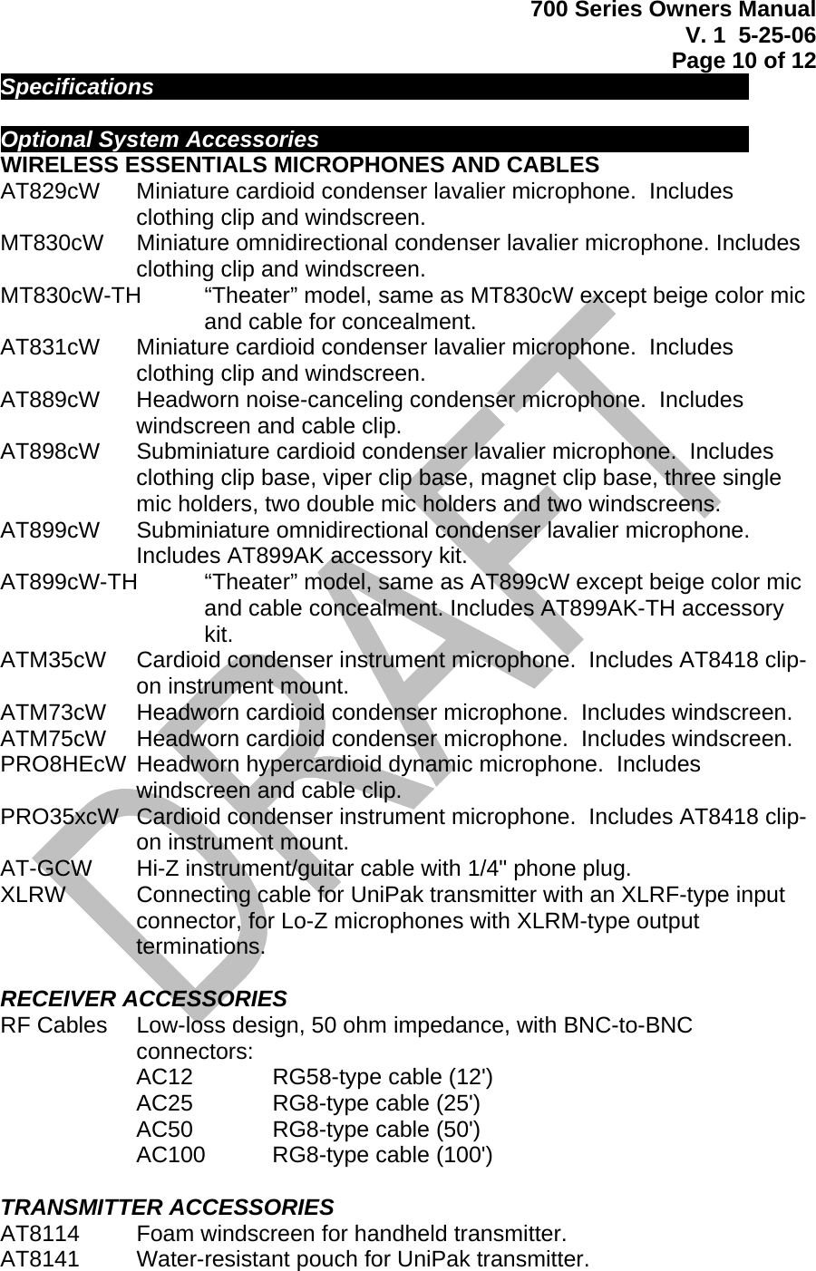 700 Series Owners Manual V. 1  5-25-06 Page 10 of 12  Specifications             Optional System Accessories          WIRELESS ESSENTIALS MICROPHONES AND CABLES  AT829cW   Miniature cardioid condenser lavalier microphone.  Includes clothing clip and windscreen. MT830cW   Miniature omnidirectional condenser lavalier microphone. Includes clothing clip and windscreen. MT830cW-TH   “Theater” model, same as MT830cW except beige color mic and cable for concealment. AT831cW   Miniature cardioid condenser lavalier microphone.  Includes clothing clip and windscreen. AT889cW   Headworn noise-canceling condenser microphone.  Includes windscreen and cable clip. AT898cW   Subminiature cardioid condenser lavalier microphone.  Includes clothing clip base, viper clip base, magnet clip base, three single mic holders, two double mic holders and two windscreens. AT899cW   Subminiature omnidirectional condenser lavalier microphone.  Includes AT899AK accessory kit. AT899cW-TH   “Theater” model, same as AT899cW except beige color mic and cable concealment. Includes AT899AK-TH accessory kit. ATM35cW   Cardioid condenser instrument microphone.  Includes AT8418 clip-on instrument mount. ATM73cW   Headworn cardioid condenser microphone.  Includes windscreen. ATM75cW   Headworn cardioid condenser microphone.  Includes windscreen. PRO8HEcW  Headworn hypercardioid dynamic microphone.  Includes windscreen and cable clip. PRO35xcW   Cardioid condenser instrument microphone.  Includes AT8418 clip-on instrument mount. AT-GCW   Hi-Z instrument/guitar cable with 1/4&quot; phone plug. XLRW   Connecting cable for UniPak transmitter with an XLRF-type input connector, for Lo-Z microphones with XLRM-type output terminations.  RECEIVER ACCESSORIES RF Cables   Low-loss design, 50 ohm impedance, with BNC-to-BNC connectors: AC12    RG58-type cable (12&apos;) AC25    RG8-type cable (25&apos;) AC50    RG8-type cable (50&apos;) AC100   RG8-type cable (100&apos;)  TRANSMITTER ACCESSORIES AT8114   Foam windscreen for handheld transmitter. AT8141   Water-resistant pouch for UniPak transmitter. 