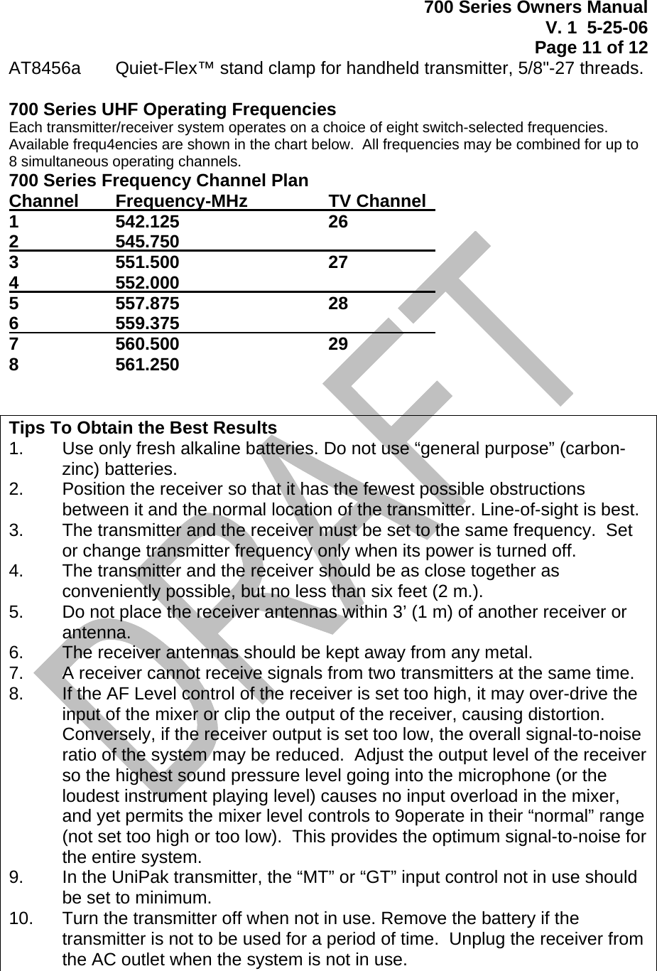 700 Series Owners Manual V. 1  5-25-06 Page 11 of 12  AT8456a   Quiet-Flex™ stand clamp for handheld transmitter, 5/8&quot;-27 threads.  700 Series UHF Operating Frequencies Each transmitter/receiver system operates on a choice of eight switch-selected frequencies.  Available frequ4encies are shown in the chart below.  All frequencies may be combined for up to 8 simultaneous operating channels. 700 Series Frequency Channel Plan Channel    Frequency-MHz    TV Channel   1  542.125   26 2  545.750      3  551.500   27 4  552.000       5  557.875   28 6  559.375       7  560.500   29 8  561.250       Tips To Obtain the Best Results 1.   Use only fresh alkaline batteries. Do not use “general purpose” (carbon-zinc) batteries. 2.   Position the receiver so that it has the fewest possible obstructions between it and the normal location of the transmitter. Line-of-sight is best. 3.   The transmitter and the receiver must be set to the same frequency.  Set or change transmitter frequency only when its power is turned off. 4.   The transmitter and the receiver should be as close together as conveniently possible, but no less than six feet (2 m.). 5.   Do not place the receiver antennas within 3’ (1 m) of another receiver or antenna. 6.   The receiver antennas should be kept away from any metal.   7.   A receiver cannot receive signals from two transmitters at the same time. 8.   If the AF Level control of the receiver is set too high, it may over-drive the input of the mixer or clip the output of the receiver, causing distortion. Conversely, if the receiver output is set too low, the overall signal-to-noise ratio of the system may be reduced.  Adjust the output level of the receiver so the highest sound pressure level going into the microphone (or the loudest instrument playing level) causes no input overload in the mixer, and yet permits the mixer level controls to 9operate in their “normal” range (not set too high or too low).  This provides the optimum signal-to-noise for the entire system. 9.   In the UniPak transmitter, the “MT” or “GT” input control not in use should be set to minimum. 10.   Turn the transmitter off when not in use. Remove the battery if the transmitter is not to be used for a period of time.  Unplug the receiver from the AC outlet when the system is not in use.  