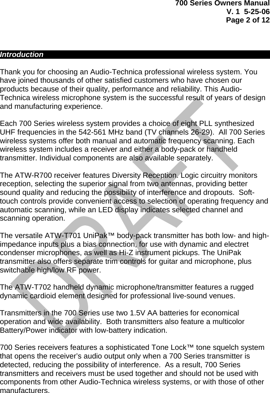 700 Series Owners Manual V. 1  5-25-06 Page 2 of 12      Introduction             Thank you for choosing an Audio-Technica professional wireless system. You have joined thousands of other satisfied customers who have chosen our products because of their quality, performance and reliability. This Audio-Technica wireless microphone system is the successful result of years of design and manufacturing experience.  Each 700 Series wireless system provides a choice of eight PLL synthesized UHF frequencies in the 542-561 MHz band (TV channels 26-29).  All 700 Series wireless systems offer both manual and automatic frequency scanning. Each wireless system includes a receiver and either a body-pack or handheld transmitter. Individual components are also available separately.  The ATW-R700 receiver features Diversity Reception. Logic circuitry monitors reception, selecting the superior signal from two antennas, providing better sound quality and reducing the possibility of interference and dropouts.  Soft-touch controls provide convenient access to selection of operating frequency and automatic scanning, while an LED display indicates selected channel and scanning operation.   The versatile ATW-T701 UniPak™ body-pack transmitter has both low- and high-impedance inputs plus a bias connection, for use with dynamic and electret condenser microphones, as well as Hi-Z instrument pickups. The UniPak transmitter also offers separate trim controls for guitar and microphone, plus switchable high/low RF power.  The ATW-T702 handheld dynamic microphone/transmitter features a rugged dynamic cardioid element designed for professional live-sound venues.  Transmitters in the 700 Series use two 1.5V AA batteries for economical operation and wide availability.  Both transmitters also feature a multicolor Battery/Power indicator with low-battery indication.     700 Series receivers features a sophisticated Tone Lock™ tone squelch system that opens the receiver’s audio output only when a 700 Series transmitter is detected, reducing the possibility of interference.  As a result, 700 Series transmitters and receivers must be used together and should not be used with components from other Audio-Technica wireless systems, or with those of other manufacturers.     