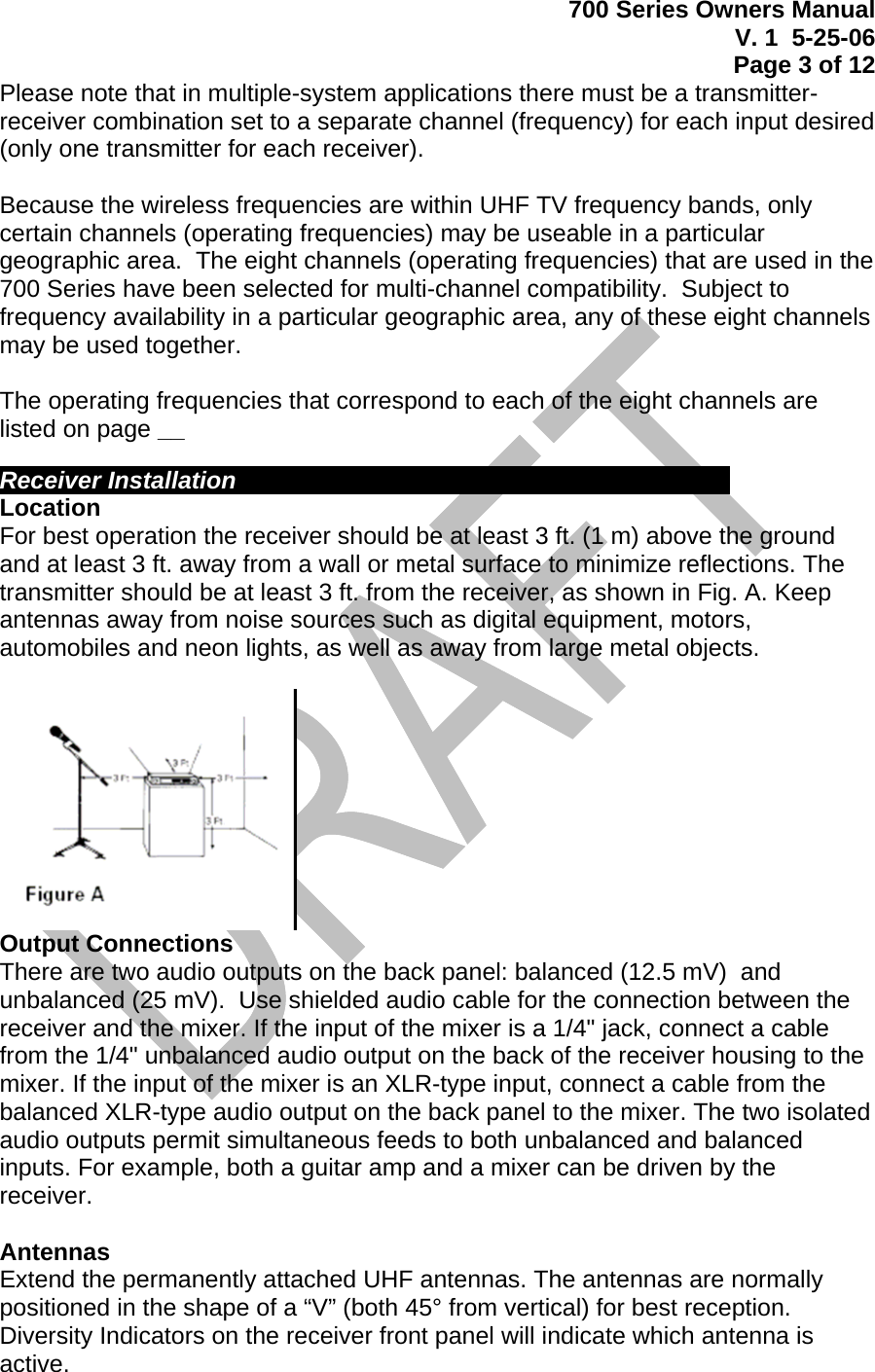 700 Series Owners Manual V. 1  5-25-06 Page 3 of 12  Please note that in multiple-system applications there must be a transmitter-receiver combination set to a separate channel (frequency) for each input desired (only one transmitter for each receiver).  Because the wireless frequencies are within UHF TV frequency bands, only certain channels (operating frequencies) may be useable in a particular geographic area.  The eight channels (operating frequencies) that are used in the 700 Series have been selected for multi-channel compatibility.  Subject to frequency availability in a particular geographic area, any of these eight channels may be used together.    The operating frequencies that correspond to each of the eight channels are listed on page __   Receiver Installation           Location For best operation the receiver should be at least 3 ft. (1 m) above the ground and at least 3 ft. away from a wall or metal surface to minimize reflections. The transmitter should be at least 3 ft. from the receiver, as shown in Fig. A. Keep antennas away from noise sources such as digital equipment, motors, automobiles and neon lights, as well as away from large metal objects.   Output Connections There are two audio outputs on the back panel: balanced (12.5 mV)  and unbalanced (25 mV).  Use shielded audio cable for the connection between the receiver and the mixer. If the input of the mixer is a 1/4&quot; jack, connect a cable from the 1/4&quot; unbalanced audio output on the back of the receiver housing to the mixer. If the input of the mixer is an XLR-type input, connect a cable from the balanced XLR-type audio output on the back panel to the mixer. The two isolated audio outputs permit simultaneous feeds to both unbalanced and balanced inputs. For example, both a guitar amp and a mixer can be driven by the receiver.  Antennas Extend the permanently attached UHF antennas. The antennas are normally positioned in the shape of a “V” (both 45° from vertical) for best reception.  Diversity Indicators on the receiver front panel will indicate which antenna is active. 
