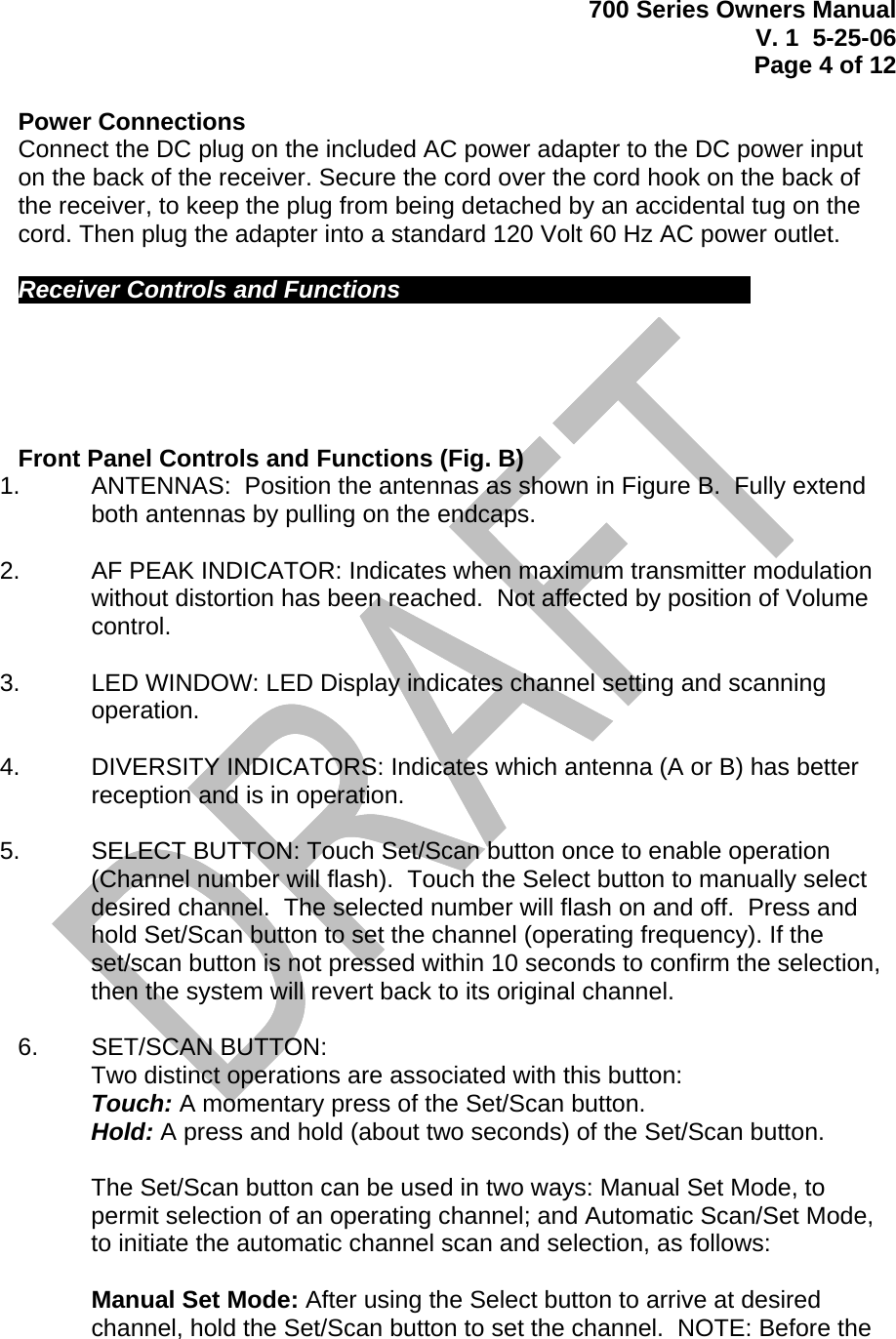 700 Series Owners Manual V. 1  5-25-06 Page 4 of 12   Power Connections Connect the DC plug on the included AC power adapter to the DC power input on the back of the receiver. Secure the cord over the cord hook on the back of the receiver, to keep the plug from being detached by an accidental tug on the cord. Then plug the adapter into a standard 120 Volt 60 Hz AC power outlet.   Receiver Controls and Functions             Front Panel Controls and Functions (Fig. B) 1.    ANTENNAS:  Position the antennas as shown in Figure B.  Fully extend both antennas by pulling on the endcaps.  2.    AF PEAK INDICATOR: Indicates when maximum transmitter modulation without distortion has been reached.  Not affected by position of Volume control.  3.   LED WINDOW: LED Display indicates channel setting and scanning operation.    4.    DIVERSITY INDICATORS: Indicates which antenna (A or B) has better reception and is in operation.  5.   SELECT BUTTON: Touch Set/Scan button once to enable operation (Channel number will flash).  Touch the Select button to manually select desired channel.  The selected number will flash on and off.  Press and hold Set/Scan button to set the channel (operating frequency). If the set/scan button is not pressed within 10 seconds to confirm the selection, then the system will revert back to its original channel.  6.   SET/SCAN BUTTON:  Two distinct operations are associated with this button: Touch: A momentary press of the Set/Scan button. Hold: A press and hold (about two seconds) of the Set/Scan button.  The Set/Scan button can be used in two ways: Manual Set Mode, to permit selection of an operating channel; and Automatic Scan/Set Mode, to initiate the automatic channel scan and selection, as follows:  Manual Set Mode: After using the Select button to arrive at desired channel, hold the Set/Scan button to set the channel.  NOTE: Before the 