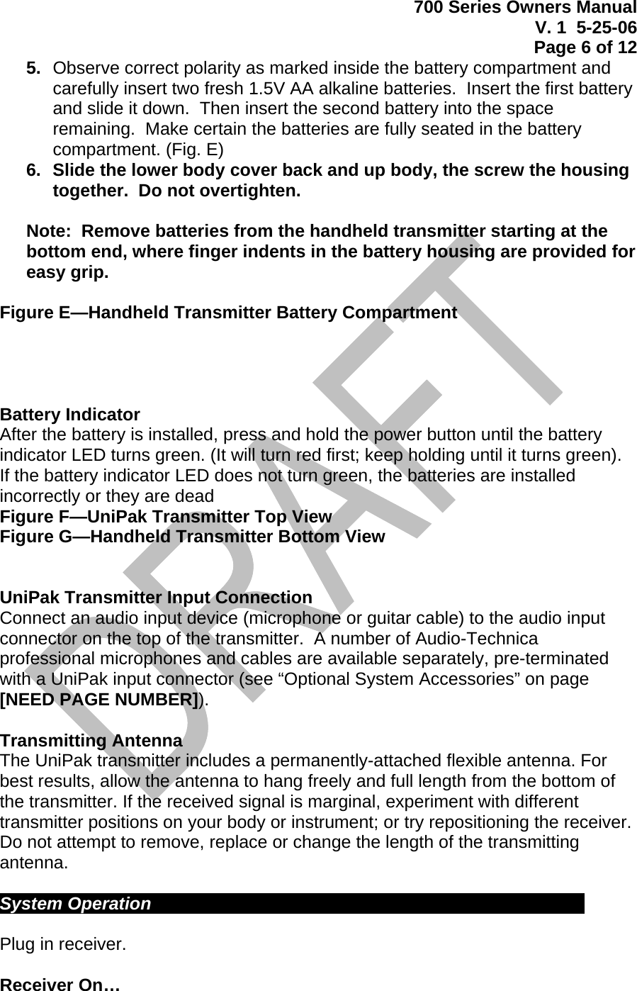 700 Series Owners Manual V. 1  5-25-06 Page 6 of 12  5.  Observe correct polarity as marked inside the battery compartment and carefully insert two fresh 1.5V AA alkaline batteries.  Insert the first battery and slide it down.  Then insert the second battery into the space remaining.  Make certain the batteries are fully seated in the battery compartment. (Fig. E) 6.  Slide the lower body cover back and up body, the screw the housing together.  Do not overtighten.  Note:  Remove batteries from the handheld transmitter starting at the bottom end, where finger indents in the battery housing are provided for easy grip.  Figure E—Handheld Transmitter Battery Compartment     Battery Indicator After the battery is installed, press and hold the power button until the battery indicator LED turns green. (It will turn red first; keep holding until it turns green).  If the battery indicator LED does not turn green, the batteries are installed incorrectly or they are dead Figure F—UniPak Transmitter Top View Figure G—Handheld Transmitter Bottom View   UniPak Transmitter Input Connection Connect an audio input device (microphone or guitar cable) to the audio input connector on the top of the transmitter.  A number of Audio-Technica professional microphones and cables are available separately, pre-terminated with a UniPak input connector (see “Optional System Accessories” on page [NEED PAGE NUMBER]).  Transmitting Antenna The UniPak transmitter includes a permanently-attached flexible antenna. For best results, allow the antenna to hang freely and full length from the bottom of the transmitter. If the received signal is marginal, experiment with different transmitter positions on your body or instrument; or try repositioning the receiver. Do not attempt to remove, replace or change the length of the transmitting antenna.  System Operation             Plug in receiver.  Receiver On… 