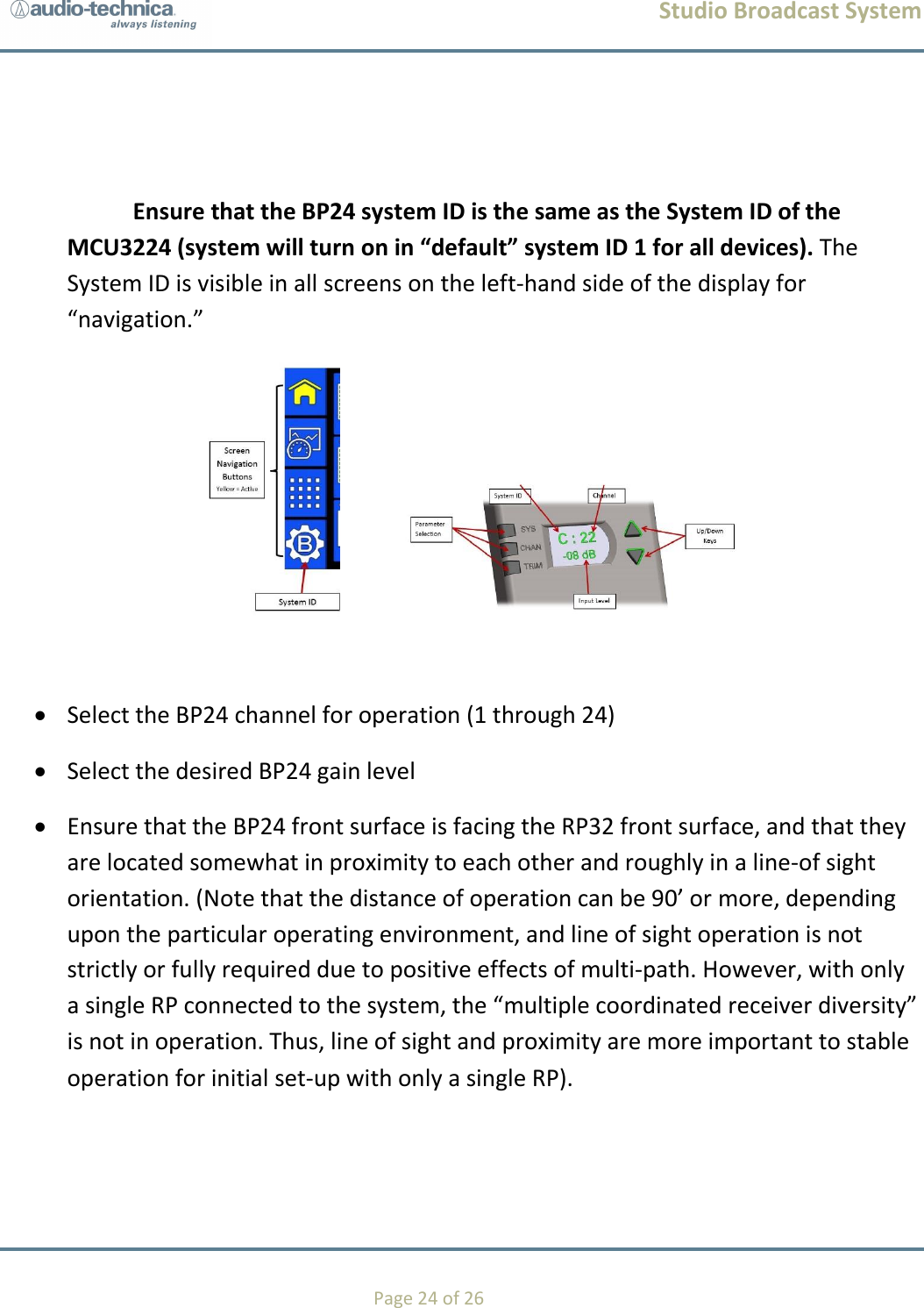 Studio Broadcast System    Page 24 of 26   Ensure that the BP24 system ID is the same as the System ID of the MCU3224 (system will turn on in “default” system ID 1 for all devices). The System ID is visible in all screens on the left-hand side of the display for “navigation.”        Select the BP24 channel for operation (1 through 24)  Select the desired BP24 gain level    Ensure that the BP24 front surface is facing the RP32 front surface, and that they are located somewhat in proximity to each other and roughly in a line-of sight orientation. (Note that the distance of operation can be 90’ or more, depending upon the particular operating environment, and line of sight operation is not strictly or fully required due to positive effects of multi-path. However, with only a single RP connected to the system, the “multiple coordinated receiver diversity” is not in operation. Thus, line of sight and proximity are more important to stable operation for initial set-up with only a single RP).   