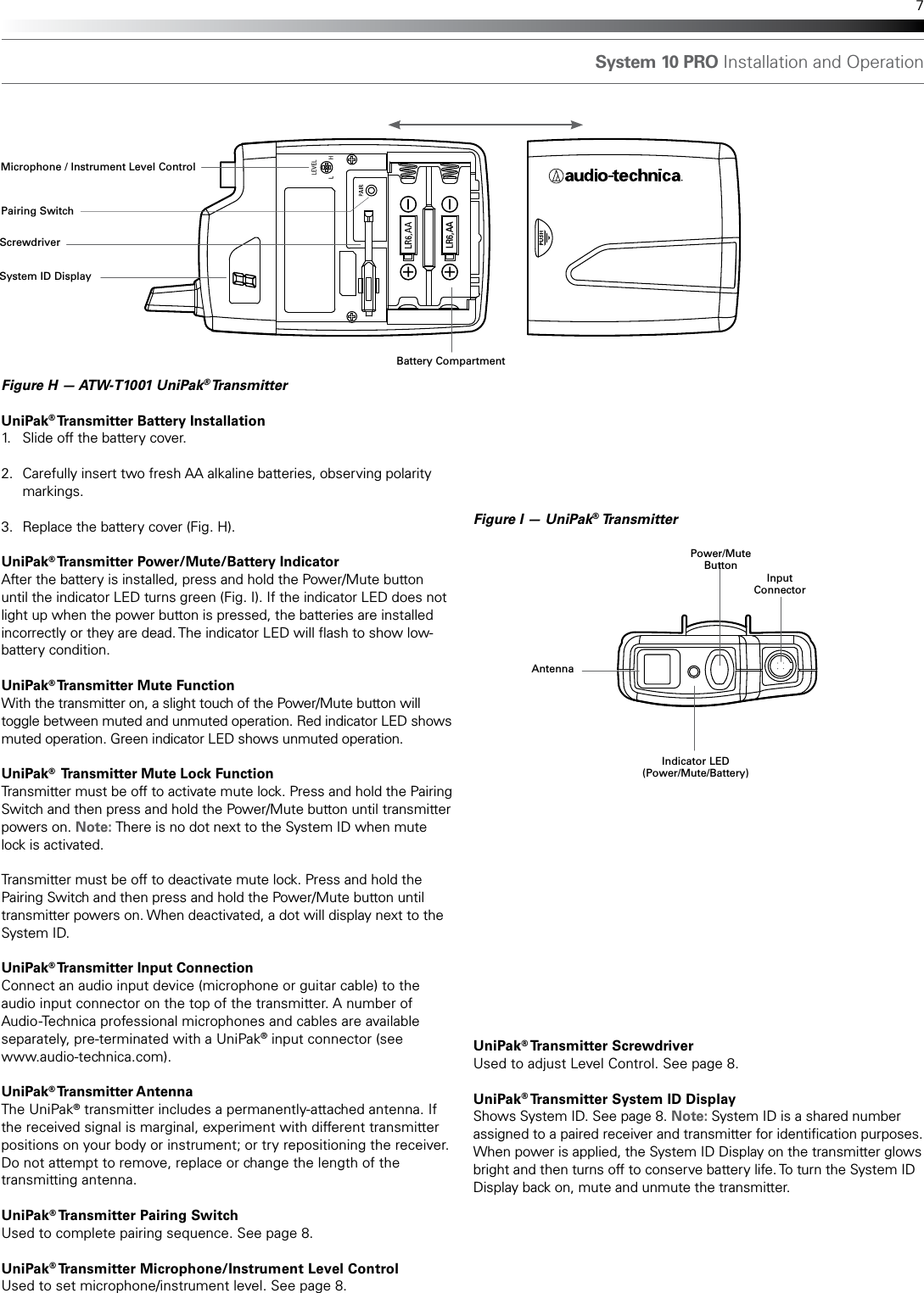 System 10 PRO Installation and Operation 7Figure H — ATW-T1001 UniPak® Transmitter UniPak® Transmitter Battery Installation1.  Slide off the battery cover.2.  Carefully insert two fresh AA alkaline batteries, observing polarity  markings.3.  Replace the battery cover (Fig. H).UniPak® Transmitter Power/Mute/Battery IndicatorAfter the battery is installed, press and hold the Power/Mute button until the indicator LED turns green (Fig. I). If the indicator LED does not light up when the power button is pressed, the batteries are installed incorrectly or they are dead. The indicator LED will ash to show low-battery condition. UniPak® Transmitter Mute FunctionWith the transmitter on, a slight touch of the Power/Mute button will toggle between muted and unmuted operation. Red indicator LED shows muted operation. Green indicator LED shows unmuted operation.UniPak®  Transmitter Mute Lock FunctionTransmitter must be off to activate mute lock. Press and hold the Pairing Switch and then press and hold the Power/Mute button until transmitter powers on. Note: There is no dot next to the System ID when mute lock is activated.Transmitter must be off to deactivate mute lock. Press and hold the Pairing Switch and then press and hold the Power/Mute button until transmitter powers on. When deactivated, a dot will display next to the System ID.UniPak® Transmitter Input ConnectionConnect an audio input device (microphone or guitar cable) to the audio input connector on the top of the transmitter. A number of Audio-Technica professional microphones and cables are available separately, pre-terminated with a UniPak® input connector (see  www.audio-technica.com). UniPak® Transmitter AntennaThe UniPak® transmitter includes a permanently-attached antenna. If the received signal is marginal, experiment with different transmitter positions on your body or instrument; or try repositioning the receiver. Do not attempt to remove, replace or change the length of the transmitting antenna. UniPak® Transmitter Pairing SwitchUsed to complete pairing sequence. See page 8.UniPak® Transmitter Microphone/Instrument Level ControlUsed to set microphone/instrument level. See page 8.LR6,AAFigure I — UniPak® TransmitterAntennaInput ConnectorPower/Mute ButtonSystem ID DisplayScrewdriverMicrophone / Instrument Level ControlPairing SwitchIndicator LED(Power/Mute/Battery)Battery CompartmentUniPak® Transmitter  ScrewdriverUsed to adjust Level Control. See page 8.UniPak® Transmitter System ID DisplayShows System ID. See page 8. Note: System ID is a shared number assigned to a paired receiver and transmitter for identication purposes. When power is applied, the System ID Display on the transmitter glows bright and then turns off to conserve battery life. To turn the System ID Display back on, mute and unmute the transmitter.