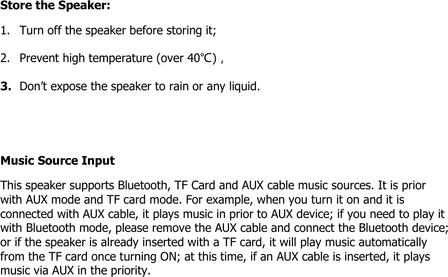 Store the Speaker: 1. Turn off the speaker before storing it; 2. Prevent high temperature (over 40℃)， 3. Don’t expose the speaker to rain or any liquid.   Music Source Input This speaker supports Bluetooth, TF Card and AUX cable music sources. It is prior with AUX mode and TF card mode. For example, when you turn it on and it is connected with AUX cable, it plays music in prior to AUX device; if you need to play it with Bluetooth mode, please remove the AUX cable and connect the Bluetooth device; or if the speaker is already inserted with a TF card, it will play music automatically from the TF card once turning ON; at this time, if an AUX cable is inserted, it plays music via AUX in the priority.                   