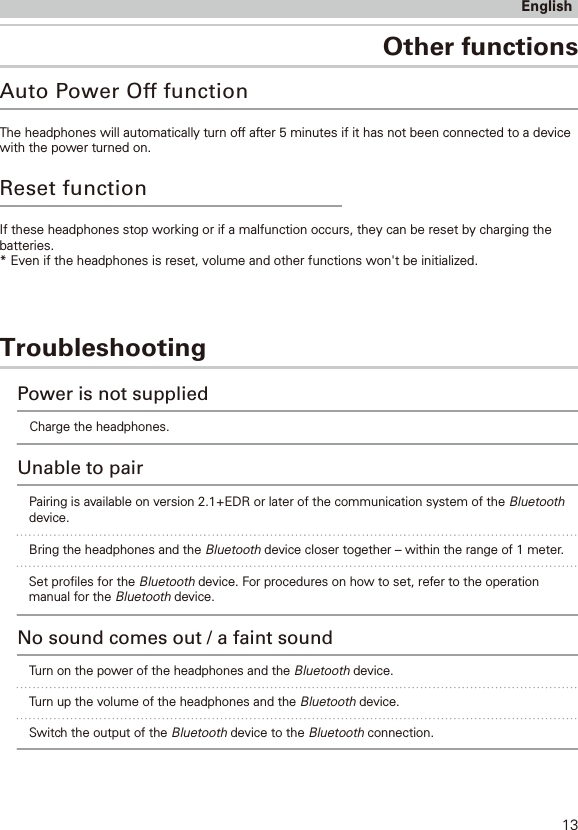 TroubleshootingOther functionsEnglishAuto Power Off functionThe headphones will automatically turn off after 5 minutes if it has not been connected to a devicewith the power turned on. If these headphones stop working or if a malfunction occurs, they can be reset by charging the batteries.* Even if the headphones is reset, volume and other functions won&apos;t be initialized.Reset functionCharge the headphones.Power is not suppliedUnable to pairBring the headphones and the Bluetooth device closer together – within the range of 1 meter. Turn on the power of the headphones and the Bluetooth device.No sound comes out / a faint soundTurn up the volume of the headphones and the Bluetooth device.Switch the output of the Bluetooth device to the Bluetooth connection.Pairing is available on version 2.1+EDR or later of the communication system of the Bluetoothdevice. 13Set proles for the Bluetooth device. For procedures on how to set, refer to the operationmanual for the Bluetooth device. 