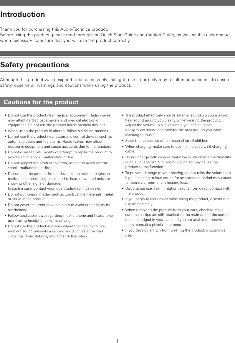 1Cautions for the product•  Do not use the product near medical equipment. Radio waves may affect cardiac pacemakers and medical electronic equipment. Do not use the product inside medical facilities.•  When using the product in aircraft, follow airline instructions.•  Do not use the product near automatic control devices such as automatic doors and fire alarms. Radio waves may affect electronic equipment and cause accidents due to malfunction.•  Do not disassemble, modify or attempt to repair the product to avoid electric shock, malfunction or fire.•  Do not subject the product to strong impact to avoid electric shock, malfunction or fire.•  Disconnect the product from a device if the product begins to malfunction, producing smoke, odor, heat, unwanted noise or showing other signs of damage.  In such a case, contact your local Audio-Technica dealer.•  Do not put foreign matter such as combustible materials, metal, or liquid in the product.•  Do not cover the product with a cloth to avoid fire or injury by overheating.•  Follow applicable laws regarding mobile phone and headphone use if using headphones while driving.•  Do not use the product in places where the inability to hear ambient sound presents a serious risk (such as at railroad crossings, train stations, and construction sites).•  The product effectively shields external sound, so you may not hear sound around you clearly while wearing the product. Adjust the volume to a level where you can still hear background sound and monitor the area around you while listening to music.•  Store the eartips out of the reach of small children.•  When charging, make sure to use the included USB charging cable.•  Do not charge with devices that have quick-charge functionality (with a voltage of 5 V or more). Doing so may cause the product to malfunction.•  To prevent damage to your hearing, do not raise the volume too high. Listening to loud sound for an extended period may cause temporary or permanent hearing loss.•  Discontinue use if skin irritation results from direct contact with the product.•  If you begin to feel unwell while using the product, discontinue use immediately.•  When removing the product from your ears, check to make sure the eartips are still attached to the main unit. If the eartips become lodged in your ears and you are unable to remove them, consult a physician at once.•  If you develop an itch from wearing the product, discontinue use.Thank you for purchasing this Audio-Technica product.Before using the product, please read through the Quick Start Guide and Caution Guide, as well as this user manual when necessary, to ensure that you will use the product correctly.Although this product was designed to be used safely, failing to use it correctly may result in an accident. To ensure safety, observe all warnings and cautions while using the product.IntroductionSafety precautions