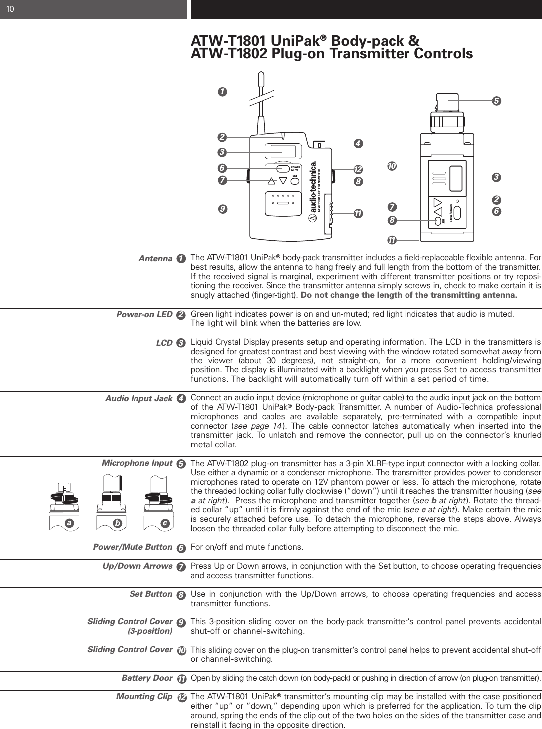 AntennaPower-on LEDLCDAudio Input JackMicrophone InputPower/Mute ButtonUp/Down ArrowsSet ButtonSliding Control Cover(3-position)Sliding Control CoverBattery DoorMounting ClipAT W -T1801 UniPak®Body-pack &amp;AT W -T1802 Plug-on Transmitter ControlsThe ATW-T1801 UniPak®body-pack transmitter includes a field-replaceable flexible antenna. Forbest results, allow the antenna to hang freely and full length from the bottom of the transmitter.If the received signal is marginal, experiment with different transmitter positions or try reposi-tioning the receiver. Since the transmitter antenna simply screws in, check to make certain it issnugly attached (finger-tight). Do not change the length of the transmitting antenna.Green light indicates power is on and un-muted; red light indicates that audio is muted.The light will blink when the batteries are low.Liquid Crystal Display presents setup and operating information. The LCD in the transmitters isdesigned for greatest contrast and best viewing with the window rotated somewhat away fromthe viewer (about 30 degrees), not straight-on, for a more convenient holding/viewing position. The display is illuminated with a backlight when you press Set to access transmitterfunctions. The backlight will automatically turn off within a set period of time.Connect an audio input device (microphone or guitar cable) to the audio input jack on the bottomof the ATW-T1801 UniPak®Body-pack Transmitter. A number of Audio -Technica professionalmicrophones and cables are available separately, pre-terminated with a compatible input connector (see page 14 ). The cable connector latches automatically when inserted into the transmitter jack. To unlatch and remove the connector, pull up on the connector’s knurled metal collar.The ATW-T1802 plug-on transmitter has a 3-pin XLRF-type input connector with a locking collar.Use either a dynamic or a condenser microphone. The transmitter provides power to condensermicrophones rated to operate on 12V phantom power or less. To attach the microphone, rotatethe threaded locking collar fully clockwise (“down”) until it reaches the transmitter housing (seeaat right).  Press the microphone and transmitter together (see bat right). Rotate the thread-ed collar “up” until it is firmly against the end of the mic (see cat right). Make certain the micis securely attached before use. To detach the microphone, reverse the steps above. Alwaysloosen the threaded collar fully before attempting to disconnect the mic.For on/off and mute functions.Press Up or Down arrows, in conjunction with the Set button, to choose operating frequenciesand access transmitter functions.Use in conjunction with the Up/Down arrows, to choose operating frequencies and accesstransmitter functions.This 3-position sliding cover on the body-pack transmitter’s control panel prevents accidentalshut-off or channel-switching.This sliding cover on the plug-on transmitter’s control panel helps to prevent accidental shut-off or channel-switching.Open by sliding the catch down (on body-pack) or pushing in direction of arrow (on plug-on transmitter).The ATW-T1801 UniPak®transmitter’s mounting clip may be installed with the case positionedeither “up” or “down,” depending upon which is preferred for the application. To turn the cliparound, spring the ends of the clip out of the two holes on the sides of the transmitter case andreinstall it facing in the opposite direction.10POWER/MUTESETPOWERMUTESETATW-T1801 UHF TRANSMITTER1234567891011126245623317788910111112abc
