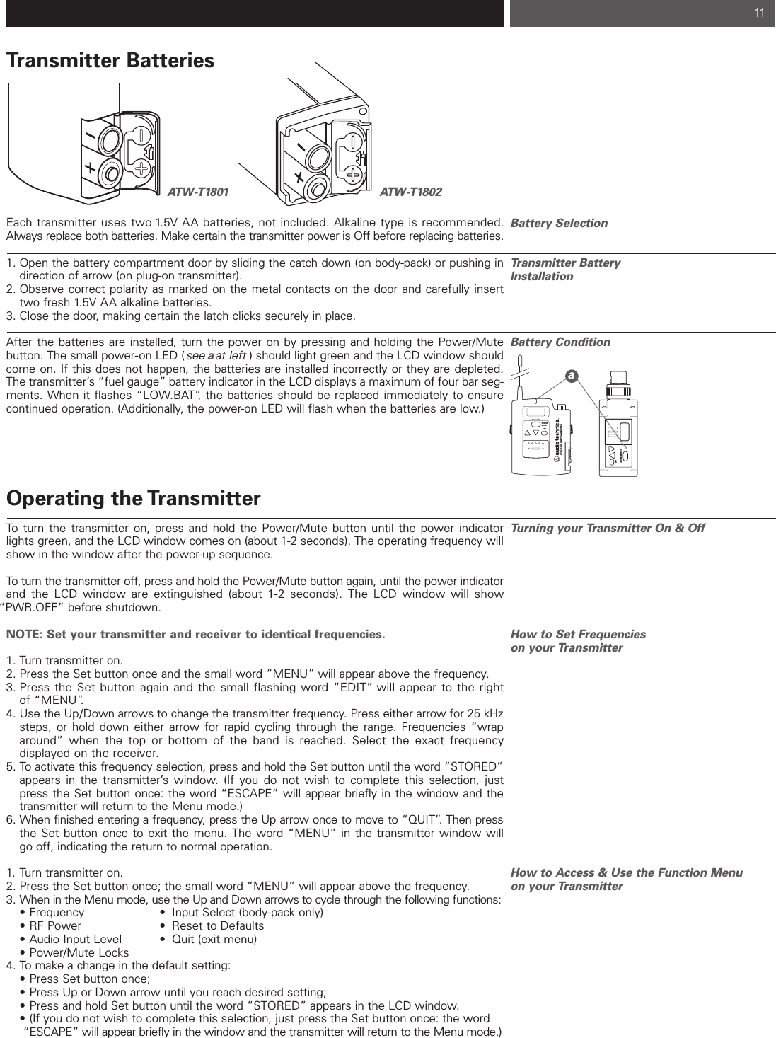 11Transmitter BatteriesEach transmitter uses two 1.5V AA batteries, not included. Alkaline type is recommended.Always replace both batteries. Make certain the transmitter power is Off before replacing batteries.1. Open the battery compartment door by sliding the catch down (on body-pack) or pushing in direction of arrow (on plug-on transmitter). 2. Observe correct polarity as marked on the metal contacts on the door and carefully insert two fresh 1.5V AA alkaline batteries.3. Close the door, making certain the latch clicks securely in place.After the batteries are installed, turn the power on by pressing and holding the Power/Mute button. The small power-on LED (see aat left ) should light green and the LCD window shouldcome on. If this does not happen, the batteries are installed incorrectly or they are depleted. The transmitter’s “fuel gauge” battery indicator in the LCD displays a maximum of four bar seg-ments. When it flashes “LOW.BAT”, the batteries should be replaced immediately to ensurecontinued operation. (Additionally, the power-on LED will flash when the batteries are low.)Operating the TransmitterTo turn the transmitter on, press and hold the Power/Mute button until the power indicatorlights green, and the LCD window comes on (about 1-2 seconds). The operating frequency willshow in the window after the power-up sequence.To turn the transmitter off, press and hold the Power/Mute button again, until the power indicatorand the LCD window are extinguished (about 1-2 seconds). The LCD window will show “PWR.OFF” before shutdown.NOTE: Set your transmitter and receiver to identical frequencies.1. Turn transmitter on.2. Press the Set button once and the small word “MENU” will appear above the frequency. 3. Press the Set button again and the small flashing word “EDIT” will appear to the right of “MENU”.  4. Use the Up/Down arrows to change the transmitter frequency. Press either arrow for 25 kHzsteps, or hold down either arrow for rapid cycling through the range. Frequencies “wrap around” when the top or bottom of the band is reached. Select the exact frequency displayed on the receiver.5. To activate this frequency selection, press and hold the Set button until the word “STORED”appears in the transmitter’s window. (If you do not wish to complete this selection, just press the Set button once: the word “ESCAPE” will appear briefly in the window and the transmitter will return to the Menu mode.)6. When finished entering a frequency, press the Up arrow once to move to “QUIT”. Then pressthe Set button once to exit the menu. The word “MENU” in the transmitter window will go off, indicating the return to normal operation.1. Turn transmitter on.2. Press the Set button once; the small word “MENU” will appear above the frequency.3. When in the Menu mode, use the Up and Down arrows to cycle through the following functions:• Frequency • Input Select (body-pack only)• RF Power • Reset to Defaults• Audio Input Level • Quit (exit menu)• Power/Mute Locks4. To make a change in the default setting: • Press Set button once; • Press Up or Down arrow until you reach desired setting; • Press and hold Set button until the word “STORED” appears in the LCD window.• (If you do not wish to complete this selection, just press the Set button once: the word “ESCAPE” will appear briefly in the window and the transmitter will return to the Menu mode.)ATW-T1801 ATW-T1802Battery SelectionTransmitter Battery InstallationBattery Condition Turning your Transmitter On &amp; OffHow to Set Frequencieson your TransmitterHow to Access &amp; Use the Function Menu on your TransmitterPOWERMUTESETATW-T1801 UHF TRANSMITTERPOWER/MUTESETa