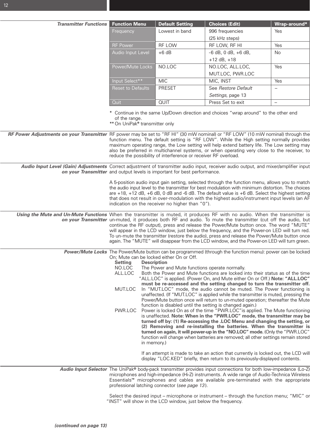 Transmitter FunctionsRF Power Adjustments on your TransmitterAudio Input Level (Gain) Adjustments on your TransmitterUsing the Mute and Un-Mute Functions on your TransmitterPower/Mute LocksAudio Input Selector(continued on page 13)12Function Menu Default Setting Choices (Edit)  Wrap-around*Frequency Lowest in band 996 frequencies Yes(25 kHz steps)RF Power RF LOW RF LOW, RF HI YesAudio Input Level +6 dB -6 dB, 0 dB, +6 dB,  No+12 dB, +18Power/Mute Locks NO.LOC NO.LOC, ALL.LOC,   YesMUT.LOC, PWR.LOCInput Select** MIC MIC, INST YesReset to Defaults PRESET    See Restore Default    –Settings, page 13Quit QUIT Press Set to exit –* Continue in the same Up/Down direction and choices “wrap around” to the other end of the range.** On UniPak®transmitter onlyRF power may be set to “RF HI” (30 mW nominal) or “RF LOW” (10 mW nominal) through thefunction menu. The default setting is “RF LOW”. While the High setting normally provides maximum operating range, the Low setting will help extend battery life. The Low setting mayalso be preferred in multichannel systems, or when operating very close to the receiver, toreduce the possibility of interference or receiver RF overload.Correct adjustment of transmitter audio input, receiver audio output, and mixer/amplifier inputand output levels is important for best performance.A 5-position audio input gain setting, selected through the function menu, allows you to matchthe audio input level to the transmitter for best modulation with minimum distortion. The choicesare +18, +12 dB, +6 dB, 0 dB and -6 dB. The default value is +6 dB. Select the highest settingthat does not result in over-modulation with the highest audio/instrument input levels (an AF indication on the receiver no higher than “0”).When the transmitter is muted, it produces RF with no audio. When the transmitter is un-muted, it produces both RF and audio. To mute the transmitter (cut off the audio, but continue the RF output), press and release the Power/Mute button once. The word “MUTE”will appear in the LCD window, just below the frequency, and the Power-on LED will turn red. To un-mute the transmitter (restore the audio), press and release the Power/Mute button onceagain. The “MUTE” will disappear from the LCD window, and the Power-on LED will turn green.The Power/Mute button can be programmed (through the function menu): power can be lockedOn; Mute can be locked either On or Off.   Setting DescriptionNO.LOC  The Power and Mute functions operate normally.ALL.LOC  Both the Power and Mute functions are locked into their status as of the time “ALL.LOC” is applied. (Power On, and Mute either On or Off.) Note: “ALL.LOC” must be re-accessed and the setting changed to turn the transmitter off.MUT.LOC In “MUT.LOC” mode, the audio cannot be muted. The Power functioning is unaffected. (If “MUT.LOC” is applied while the transmitter is muted, pressing the Power/Mute button once will return to un-muted operation; thereafter the Mute function is disabled until the setting is changed again.)PWR.LOC Power is locked On as of the time “PWR.LOC”is applied. The Mute functioning is unaffected. Note: When in the “PWR.LOC” mode, the transmitter may be turned off by: (1) Re-accessing the .LOC Menu and changing the setting, or (2) Removing and re-installing the batteries. When the transmitter is turned on again, it will power-up in the “NO.LOC” mode. (Only the “PWR.LOC”function will change when batteries are removed; all other settings remain stored in memory.)If an attempt is made to take an action that currently is locked out, the LCD will display “LOC.KED” briefly, then return to its previously-displayed contents.The UniPak®body-pack transmitter provides input connections for both low-impedance (Lo-Z)microphones and high-impedance (Hi-Z) instruments. A wide range of Audio-Technica WirelessEssentials™microphones and cables are available pre-terminated with the appropriate professional latching connector (see page 13 ).Select the desired input – microphone or instrument – through the function menu; “MIC” or “INST” will show in the LCD window, just below the frequency. 