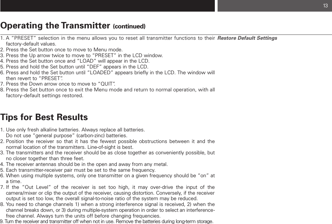 13Operating the Transmitter (continued)1. A “PRESET” selection in the menu allows you to reset all transmitter functions to their factory-default values.2. Press the Set button once to move to Menu mode.3. Press the Up arrow twice to move to “PRESET” in the LCD window.4. Press the Set button once and “LOAD” will appear in the LCD.5. Press and hold the Set button until “DEF” appears in the LCD.6. Press and hold the Set button until “LOADED” appears briefly in the LCD. The window will then revert to “PRESET”.7. Press the Down arrow once to move to “QUIT”.8. Press the Set button once to exit the Menu mode and return to normal operation, with all factory-default settings restored.Tips for Best Results1. Use only fresh alkaline batteries. Always replace all batteries. Do not use “general purpose” (carbon-zinc) batteries.2. Position the receiver so that it has the fewest possible obstructions between it and the normal location of the transmitters. Line-of-sight is best.3. The transmitters and the receiver should be as close together as conveniently possible, but no closer together than three feet.4. The receiver antennas should be in the open and away from any metal.5. Each transmitter-receiver pair must be set to the same frequency.  6. When using multiple systems, only one transmitter on a given frequency should be “on” at a time.7. If the “Out Level” of the receiver is set too high, it may over-drive the input of the camera/mixer or clip the output of the receiver, causing distortion. Conversely, if the receiveroutput is set too low, the overall signal-to-noise ratio of the system may be reduced.8. You need to change channels 1) when a strong interference signal is received, 2) when the channel breaks down, or 3) during multiple-system operation in order to select an interference-free channel. Always turn the units off before changing frequencies.9. Turn the receiver and transmitter off when not in use. Remove the batteries during long-term storage.Restore Default Settings