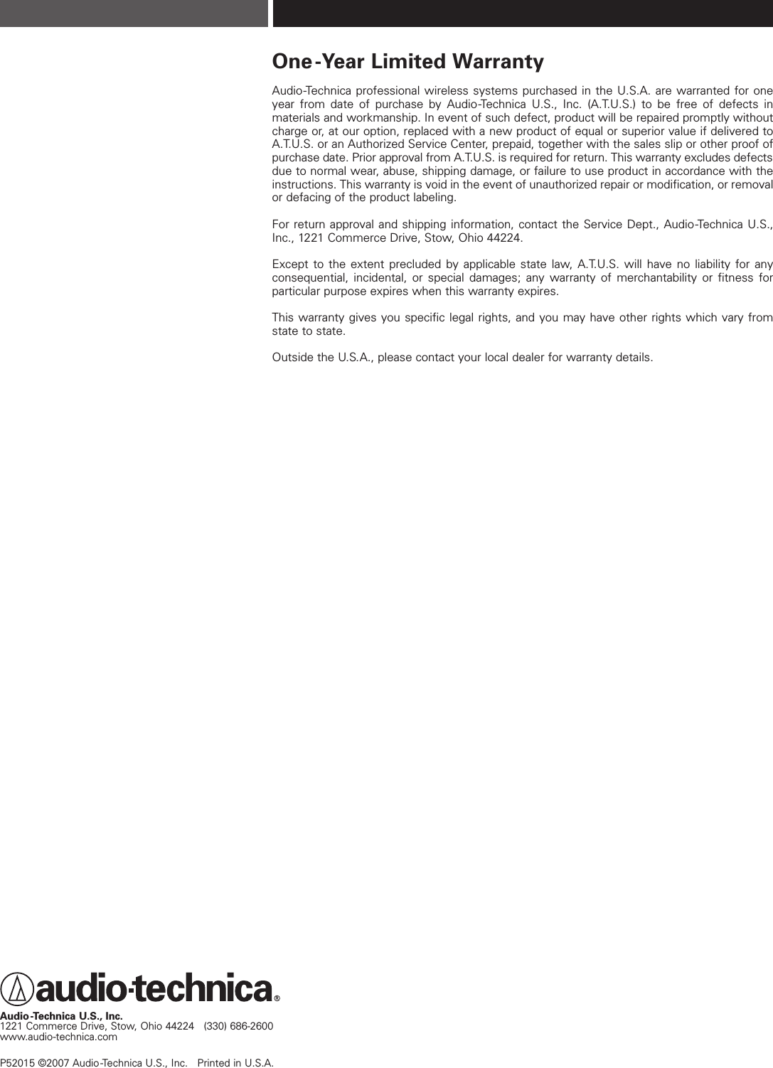 One-Year Limited WarrantyAudio-Technica professional wireless systems purchased in the U.S.A. are warranted for oneyear from date of purchase by Audio-Technica U.S., Inc. (A.T.U.S.) to be free of defects in materials and workmanship. In event of such defect, product will be repaired promptly withoutcharge or, at our option, replaced with a new product of equal or superior value if delivered toA.T.U.S. or an Authorized Service Center, prepaid, together with the sales slip or other proof ofpurchase date. Prior approval from A.T.U.S. is required for return. This warranty excludes defectsdue to normal wear, abuse, shipping damage, or failure to use product in accordance with theinstructions. This warranty is void in the event of unauthorized repair or modification, or removalor defacing of the product labeling.For return approval and shipping information, contact the Service Dept., Audio-Technica U.S.,Inc., 1221 Commerce Drive, Stow, Ohio 44224.Except to the extent precluded by applicable state law, A.T.U.S. will have no liability for any consequential, incidental, or special damages; any warranty of merchantability or fitness for particular purpose expires when this warranty expires.This warranty gives you specific legal rights, and you may have other rights which vary fromstate to state.Outside the U.S.A., please contact your local dealer for warranty details.Audio-Technica U.S., Inc.1221 Commerce Drive, Stow, Ohio 44224   (330) 686-2600 www.audio-technica.comP52015 ©2007 Audio-Technica U.S., Inc.   Printed in U.S.A. 