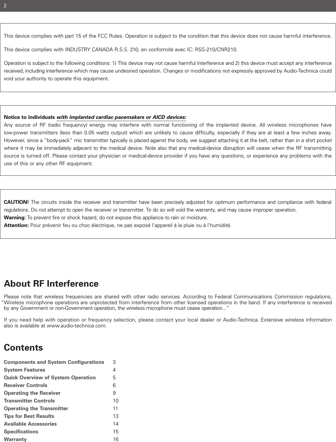 This device complies with part 15 of the FCC Rules. Operation is subject to the condition that this device does not cause harmful interference. This device complies with INDUSTRY CANADA R.S.S. 210, en conformité avec IC: RSS-210/CNR210. Operation is subject to the following conditions: 1) This device may not cause harmful interference and 2) this device must accept any interferencereceived, including interference which may cause undesired operation. Changes or modifications not expressly approved by Audio-Technica couldvoid your authority to operate this equipment.Notice to individuals with implanted cardiac pacemakers or AICD devices:Any source of RF (radio frequency) energy may interfere with normal functioning of the implanted device. All wireless microphones have low-power transmitters (less than 0.05 watts output) which are unlikely to cause difficulty, especially if they are at least a few inches away.However, since a “body-pack” mic transmitter typically is placed against the body, we suggest attaching it at the belt, rather than in a shirt pocketwhere it may be immediately adjacent to the medical device. Note also that any medical-device disruption will cease when the RF transmittingsource is turned off. Please contact your physician or medical-device provider if you have any questions, or experience any problems with theuse of this or any other RF equipment.CAUTION! The circuits inside the receiver and transmitter have been precisely adjusted for optimum performance and compliance with federal regulations. Do not attempt to open the receiver or transmitter. To do so will void the warranty, and may cause improper operation. Warning: To prevent fire or shock hazard, do not expose this appliance to rain or moisture.Attention: Pour prévenir feu ou choc électrique, ne pas exposé l&apos;appareil à la pluie ou à l&apos;humidité.About RF InterferencePlease note that wireless frequencies are shared with other radio services. According to Federal Communications Commission regulations, “Wireless microphone operations are unprotected from interference from other licensed operations in the band. If any interference is receivedby any Government or non-Government operation, the wireless microphone must cease operation...”If you need help with operation or frequency selection, please contact your local dealer or Audio-Technica. Extensive wireless informationalso is available at www.audio-technica.com.ContentsComponents and System Configurations 3System Features 4Quick Overview of System Operation 5Receiver Controls 6Operating the Receiver 9Transmitter Controls 10Operating the Transmitter 11Tips for Best Results 13Available Accessories 14Specifications 15Warranty 162