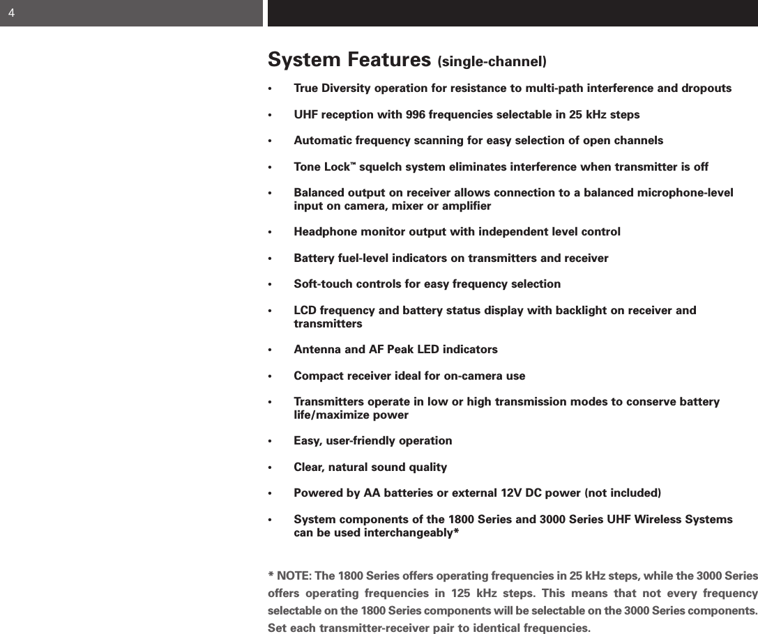 System Features (single-channel)• True Diversity operation for resistance to multi-path interference and dropouts   • UHF reception with 996 frequencies selectable in 25 kHz steps   • Automatic frequency scanning for easy selection of open channels  • Tone Lock™squelch system eliminates interference when transmitter is off • Balanced output on receiver allows connection to a balanced microphone-level input on camera, mixer or amplifier • Headphone monitor output with independent level control• Battery fuel-level indicators on transmitters and receiver• Soft-touch controls for easy frequency selection• LCD frequency and battery status display with backlight on receiver and transmitters• Antenna and AF Peak LED indicators• Compact receiver ideal for on-camera use • Transmitters operate in low or high transmission modes to conserve battery life/maximize power• Easy, user-friendly operation• Clear, natural sound quality• Powered by AA batteries or external 12V DC power (not included)• System components of the 1800 Series and 3000 Series UHF Wireless Systems can be used interchangeably** NOTE: The 1800 Series offers operating frequencies in 25 kHz steps, while the 3000 Seriesoffers operating frequencies in 125 kHz steps. This means that not every frequency selectable on the 1800 Series components will be selectable on the 3000 Series components. Set each transmitter-receiver pair to identical frequencies.4