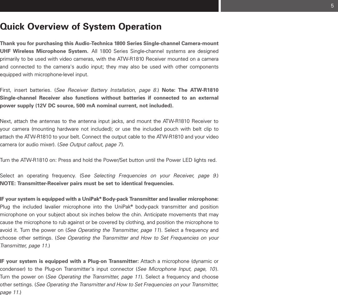 Quick Overview of System OperationThank you for purchasing this Audio-Technica 1800 Series Single-channel Camera-mountUHF Wireless Microphone System. All 1800 Series Single-channel systems are designed primarily to be used with video cameras, with the ATW-R1810 Receiver mounted on a cameraand connected to the camera&apos;s audio input; they may also be used with other componentsequipped with microphone-level input.First, insert batteries. (See Receiver Battery Installation, page 8.) Note: The ATW-R1810Single-channel Receiver also functions without batteries if connected to an externalpower supply (12V DC source, 500 mA nominal current, not included).Next, attach the antennas to the antenna input jacks, and mount the ATW-R1810 Receiver toyour camera (mounting hardware not included); or use the included pouch with belt clip toattach the ATW-R1810 to your belt. Connect the output cable to the ATW-R1810 and your videocamera (or audio mixer). (See Output callout, page 7).Turn the ATW-R1810 on: Press and hold the Power/Set button until the Power LED lights red.Select an operating frequency. (See Selecting Frequencies on your Receiver, page 9.) NOTE: Transmitter-Receiver pairs must be set to identical frequencies.IF your system is equipped with a UniPak®Body-pack Transmitter and lavalier microphone:Plug the included lavalier microphone into the UniPak®body-pack transmitter and position microphone on your subject about six inches below the chin. Anticipate movements that maycause the microphone to rub against or be covered by clothing, and position the microphone toavoid it. Turn the power on (See Operating the Transmitter, page 11). Select a frequency andchoose other settings. (See Operating the Transmitter and How to Set Frequencies on yourTransmitter, page 11.) IF your system is equipped with a Plug-on Transmitter: Attach a microphone (dynamic orcondenser) to the Plug-on Transmitter&apos;s input connector (See Microphone Input, page, 10 ).Turn the power on (See Operating the Transmitter, page 11 ). Select a frequency and chooseother settings. (See Operating the Transmitter and How to Set Frequencies on your Transmitter,page 11.) 5