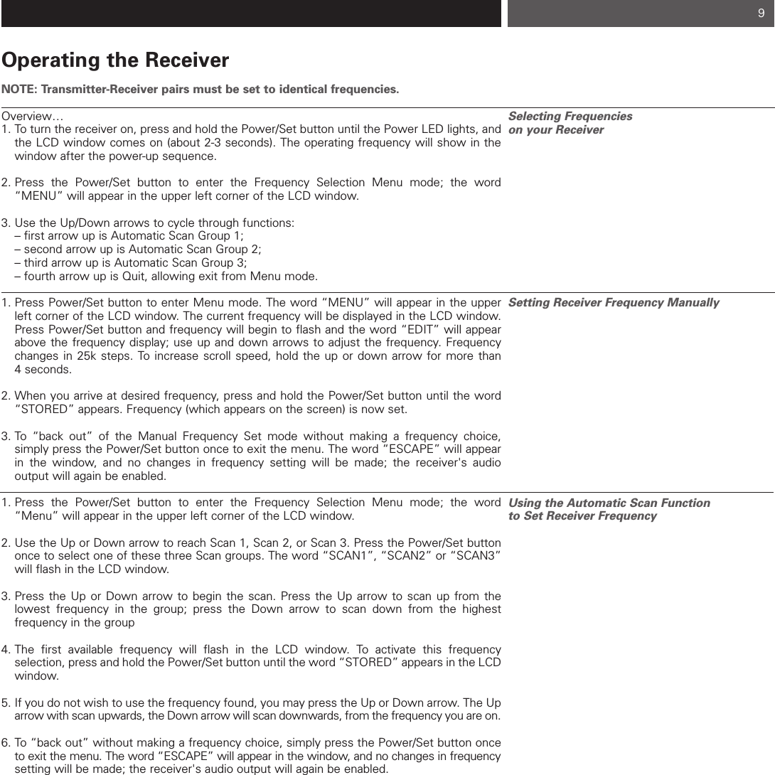 Operating the ReceiverNOTE: Transmitter-Receiver pairs must be set to identical frequencies.Overview…1. To turn the receiver on, press and hold the Power/Set button until the Power LED lights, and the LCD window comes on (about 2-3 seconds). The operating frequency will show in the window after the power-up sequence.2. Press the Power/Set button to enter the Frequency Selection Menu mode; the word “MENU” will appear in the upper left corner of the LCD window.  3. Use the Up/Down arrows to cycle through functions:  – first arrow up is Automatic Scan Group 1;  – second arrow up is Automatic Scan Group 2;  – third arrow up is Automatic Scan Group 3;  – fourth arrow up is Quit, allowing exit from Menu mode.1. Press Power/Set button to enter Menu mode. The word “MENU” will appear in the upper left corner of the LCD window. The current frequency will be displayed in the LCD window.  Press Power/Set button and frequency will begin to flash and the word “EDIT” will appear above the frequency display; use up and down arrows to adjust the frequency. Frequency changes in 25k steps. To increase scroll speed, hold the up or down arrow for more than 4 seconds.  2. When you arrive at desired frequency, press and hold the Power/Set button until the word “STORED” appears. Frequency (which appears on the screen) is now set.3. To “back out” of the Manual Frequency Set mode without making a frequency choice, simply press the Power/Set button once to exit the menu. The word “ESCAPE” will appear in the window, and no changes in frequency setting will be made; the receiver&apos;s audio output will again be enabled.1. Press the Power/Set button to enter the Frequency Selection Menu mode; the word “Menu” will appear in the upper left corner of the LCD window.   2. Use the Up or Down arrow to reach Scan 1, Scan 2, or Scan 3. Press the Power/Set button once to select one of these three Scan groups. The word “SCAN1”, “SCAN2” or “SCAN3” will flash in the LCD window.  3. Press the Up or Down arrow to begin the scan. Press the Up arrow to scan up from the lowest frequency in the group; press the Down arrow to scan down from the highest frequency in the group4. The first available frequency will flash in the LCD window. To activate this frequency selection, press and hold the Power/Set button until the word “STORED” appears in the LCD window. 5. If you do not wish to use the frequency found, you may press the Up or Down arrow. The Up arrow with scan upwards, the Down arrow will scan downwards, from the frequency you are on. 6. To “back out” without making a frequency choice, simply press the Power/Set button once to exit the menu. The word “ESCAPE” will appear in the window, and no changes in frequencysetting will be made; the receiver&apos;s audio output will again be enabled.Selecting Frequencies on your ReceiverSetting Receiver Frequency ManuallyUsing the Automatic Scan Function to Set Receiver Frequency 9