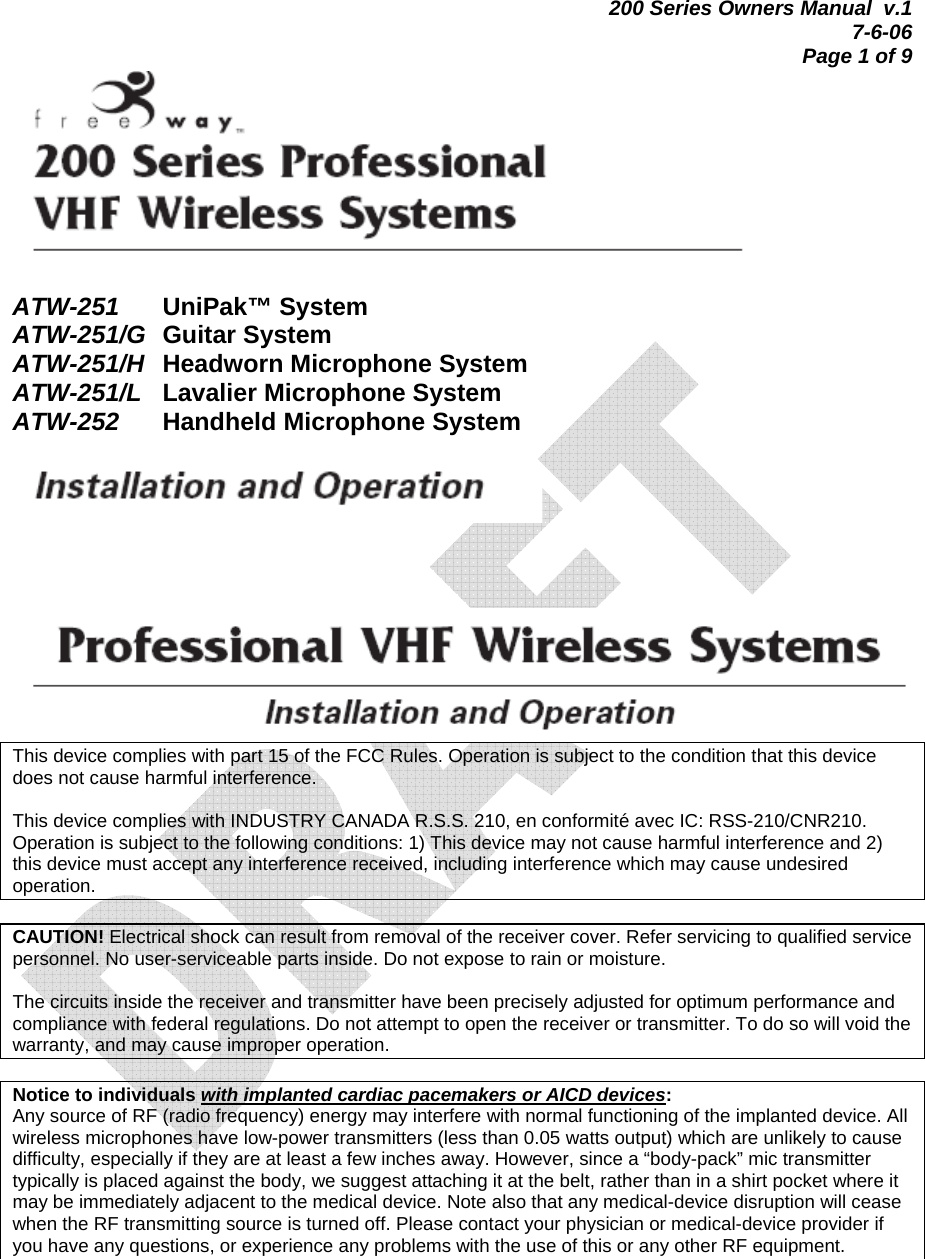 200 Series Owners Manual  v.1 7-6-06 Page 1 of 9   ATW-251   UniPak™ System ATW-251/G Guitar System ATW-251/H Headworn Microphone System ATW-251/L  Lavalier Microphone System ATW-252 Handheld Microphone System        This device complies with part 15 of the FCC Rules. Operation is subject to the condition that this device does not cause harmful interference.   This device complies with INDUSTRY CANADA R.S.S. 210, en conformité avec IC: RSS-210/CNR210. Operation is subject to the following conditions: 1) This device may not cause harmful interference and 2) this device must accept any interference received, including interference which may cause undesired operation.  CAUTION! Electrical shock can result from removal of the receiver cover. Refer servicing to qualified service personnel. No user-serviceable parts inside. Do not expose to rain or moisture.   The circuits inside the receiver and transmitter have been precisely adjusted for optimum performance and compliance with federal regulations. Do not attempt to open the receiver or transmitter. To do so will void the warranty, and may cause improper operation.  Notice to individuals with implanted cardiac pacemakers or AICD devices: Any source of RF (radio frequency) energy may interfere with normal functioning of the implanted device. All wireless microphones have low-power transmitters (less than 0.05 watts output) which are unlikely to cause difficulty, especially if they are at least a few inches away. However, since a “body-pack” mic transmitter typically is placed against the body, we suggest attaching it at the belt, rather than in a shirt pocket where it may be immediately adjacent to the medical device. Note also that any medical-device disruption will cease when the RF transmitting source is turned off. Please contact your physician or medical-device provider if you have any questions, or experience any problems with the use of this or any other RF equipment.      