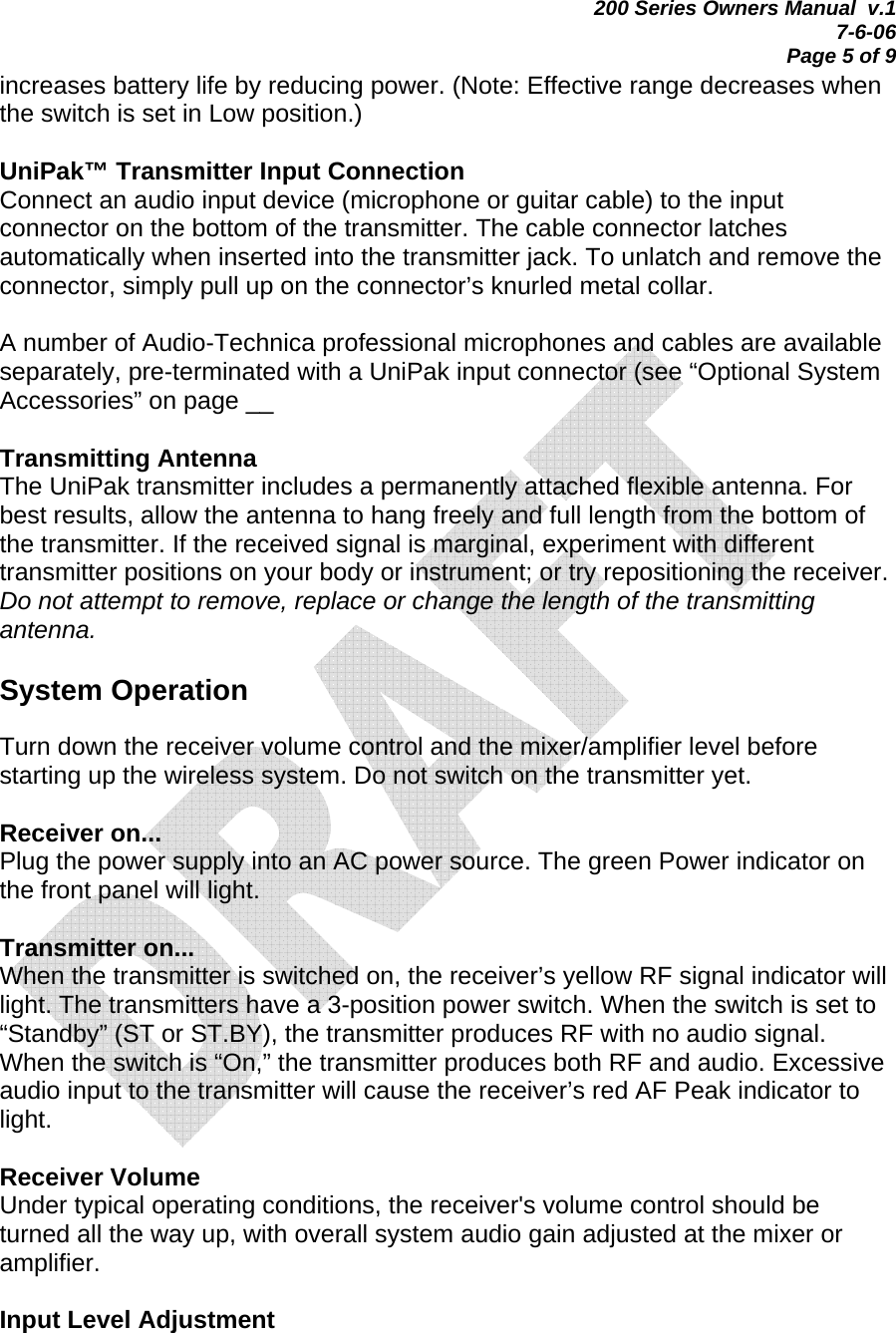 200 Series Owners Manual  v.1 7-6-06 Page 5 of 9 increases battery life by reducing power. (Note: Effective range decreases when the switch is set in Low position.)  UniPak™ Transmitter Input Connection Connect an audio input device (microphone or guitar cable) to the input connector on the bottom of the transmitter. The cable connector latches automatically when inserted into the transmitter jack. To unlatch and remove the connector, simply pull up on the connector’s knurled metal collar.  A number of Audio-Technica professional microphones and cables are available separately, pre-terminated with a UniPak input connector (see “Optional System Accessories” on page __   Transmitting Antenna The UniPak transmitter includes a permanently attached flexible antenna. For best results, allow the antenna to hang freely and full length from the bottom of the transmitter. If the received signal is marginal, experiment with different transmitter positions on your body or instrument; or try repositioning the receiver. Do not attempt to remove, replace or change the length of the transmitting antenna.  System Operation  Turn down the receiver volume control and the mixer/amplifier level before starting up the wireless system. Do not switch on the transmitter yet.  Receiver on... Plug the power supply into an AC power source. The green Power indicator on the front panel will light.  Transmitter on... When the transmitter is switched on, the receiver’s yellow RF signal indicator will light. The transmitters have a 3-position power switch. When the switch is set to “Standby” (ST or ST.BY), the transmitter produces RF with no audio signal. When the switch is “On,” the transmitter produces both RF and audio. Excessive audio input to the transmitter will cause the receiver’s red AF Peak indicator to light.  Receiver Volume Under typical operating conditions, the receiver&apos;s volume control should be turned all the way up, with overall system audio gain adjusted at the mixer or amplifier.  Input Level Adjustment 