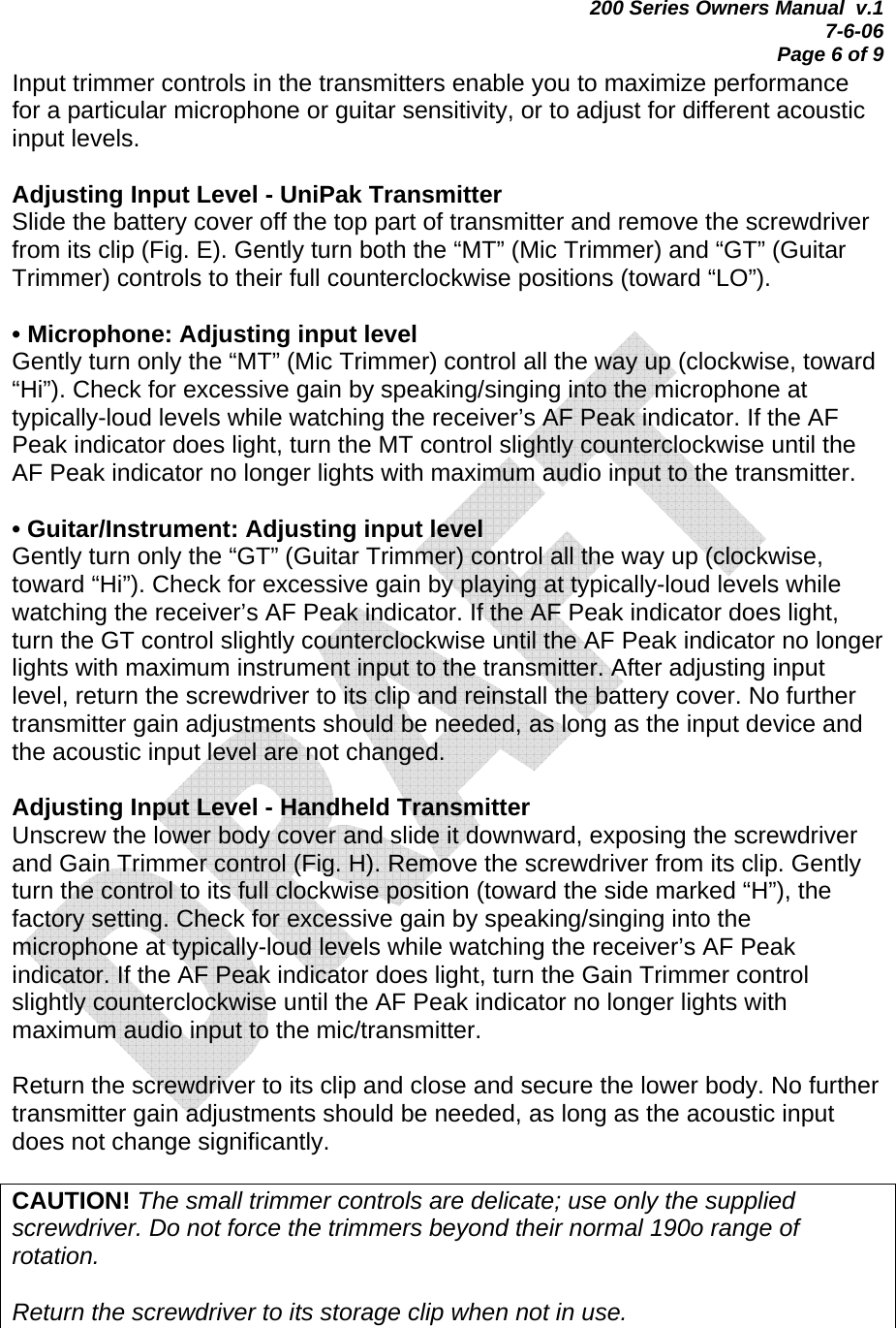 200 Series Owners Manual  v.1 7-6-06 Page 6 of 9 Input trimmer controls in the transmitters enable you to maximize performance for a particular microphone or guitar sensitivity, or to adjust for different acoustic input levels.  Adjusting Input Level - UniPak Transmitter Slide the battery cover off the top part of transmitter and remove the screwdriver from its clip (Fig. E). Gently turn both the “MT” (Mic Trimmer) and “GT” (Guitar Trimmer) controls to their full counterclockwise positions (toward “LO”).  • Microphone: Adjusting input level Gently turn only the “MT” (Mic Trimmer) control all the way up (clockwise, toward “Hi”). Check for excessive gain by speaking/singing into the microphone at typically-loud levels while watching the receiver’s AF Peak indicator. If the AF Peak indicator does light, turn the MT control slightly counterclockwise until the AF Peak indicator no longer lights with maximum audio input to the transmitter.  • Guitar/Instrument: Adjusting input level Gently turn only the “GT” (Guitar Trimmer) control all the way up (clockwise, toward “Hi”). Check for excessive gain by playing at typically-loud levels while watching the receiver’s AF Peak indicator. If the AF Peak indicator does light, turn the GT control slightly counterclockwise until the AF Peak indicator no longer lights with maximum instrument input to the transmitter. After adjusting input level, return the screwdriver to its clip and reinstall the battery cover. No further transmitter gain adjustments should be needed, as long as the input device and the acoustic input level are not changed.  Adjusting Input Level - Handheld Transmitter Unscrew the lower body cover and slide it downward, exposing the screwdriver and Gain Trimmer control (Fig. H). Remove the screwdriver from its clip. Gently turn the control to its full clockwise position (toward the side marked “H”), the factory setting. Check for excessive gain by speaking/singing into the microphone at typically-loud levels while watching the receiver’s AF Peak indicator. If the AF Peak indicator does light, turn the Gain Trimmer control slightly counterclockwise until the AF Peak indicator no longer lights with maximum audio input to the mic/transmitter.  Return the screwdriver to its clip and close and secure the lower body. No further transmitter gain adjustments should be needed, as long as the acoustic input does not change significantly.  CAUTION! The small trimmer controls are delicate; use only the supplied screwdriver. Do not force the trimmers beyond their normal 190o range of rotation.   Return the screwdriver to its storage clip when not in use.  