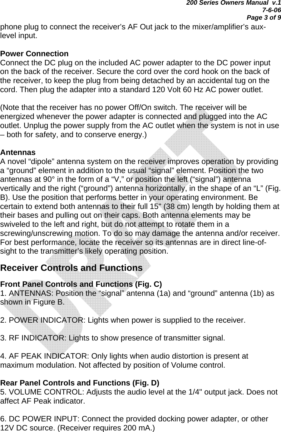 200 Series Owners Manual  v.1 7-6-06 Page 3 of 9 phone plug to connect the receiver’s AF Out jack to the mixer/amplifier’s aux-level input.  Power Connection Connect the DC plug on the included AC power adapter to the DC power input on the back of the receiver. Secure the cord over the cord hook on the back of the receiver, to keep the plug from being detached by an accidental tug on the cord. Then plug the adapter into a standard 120 Volt 60 Hz AC power outlet.   (Note that the receiver has no power Off/On switch. The receiver will be energized whenever the power adapter is connected and plugged into the AC outlet. Unplug the power supply from the AC outlet when the system is not in use – both for safety, and to conserve energy.)  Antennas A novel “dipole” antenna system on the receiver improves operation by providing a “ground” element in addition to the usual “signal” element. Position the two antennas at 90° in the form of a “V,” or position the left (“signal”) antenna vertically and the right (“ground”) antenna horizontally, in the shape of an “L” (Fig. B). Use the position that performs better in your operating environment. Be certain to extend both antennas to their full 15&quot; (38 cm) length by holding them at their bases and pulling out on their caps. Both antenna elements may be swiveled to the left and right, but do not attempt to rotate them in a screwing/unscrewing motion. To do so may damage the antenna and/or receiver. For best performance, locate the receiver so its antennas are in direct line-of-sight to the transmitter’s likely operating position.  Receiver Controls and Functions  Front Panel Controls and Functions (Fig. C) 1. ANTENNAS: Position the “signal” antenna (1a) and “ground” antenna (1b) as shown in Figure B.  2. POWER INDICATOR: Lights when power is supplied to the receiver.  3. RF INDICATOR: Lights to show presence of transmitter signal.  4. AF PEAK INDICATOR: Only lights when audio distortion is present at maximum modulation. Not affected by position of Volume control.  Rear Panel Controls and Functions (Fig. D) 5. VOLUME CONTROL: Adjusts the audio level at the 1/4&quot; output jack. Does not affect AF Peak indicator.  6. DC POWER INPUT: Connect the provided docking power adapter, or other 12V DC source. (Receiver requires 200 mA.)  