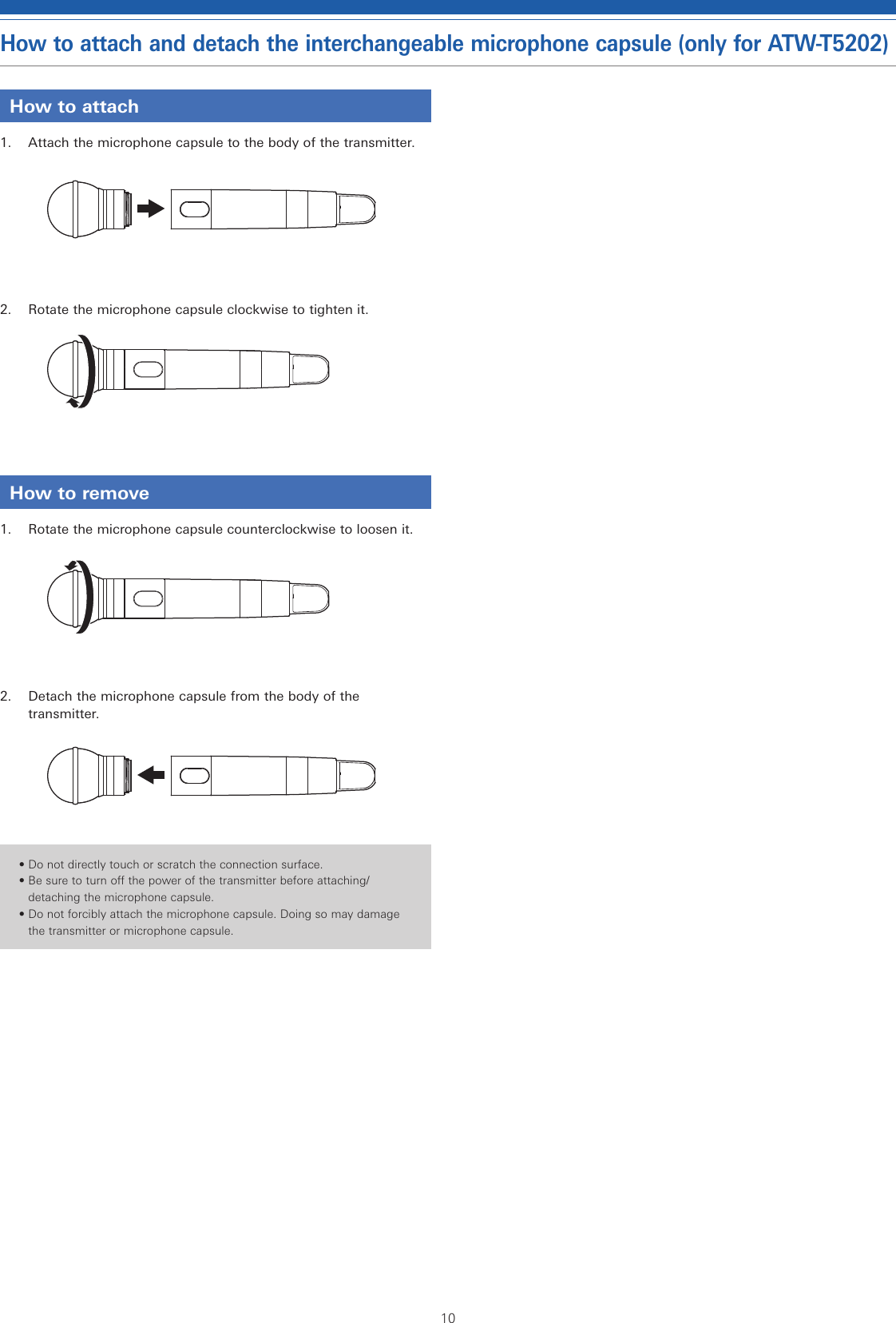 10How to attach and detach the interchangeable microphone capsule (only for ATW-T5202)How to attach1.  Attach the microphone capsule to the body of the transmitter.2.  Rotate the microphone capsule clockwise to tighten it.How to remove1.  Rotate the microphone capsule counterclockwise to loosen it.2.  Detach the microphone capsule from the body of the transmitter.• Do not directly touch or scratch the connection surface.• Be sure to turn off the power of the transmitter before attaching/detaching the microphone capsule.• Do not forcibly attach the microphone capsule. Doing so may damage the transmitter or microphone capsule.