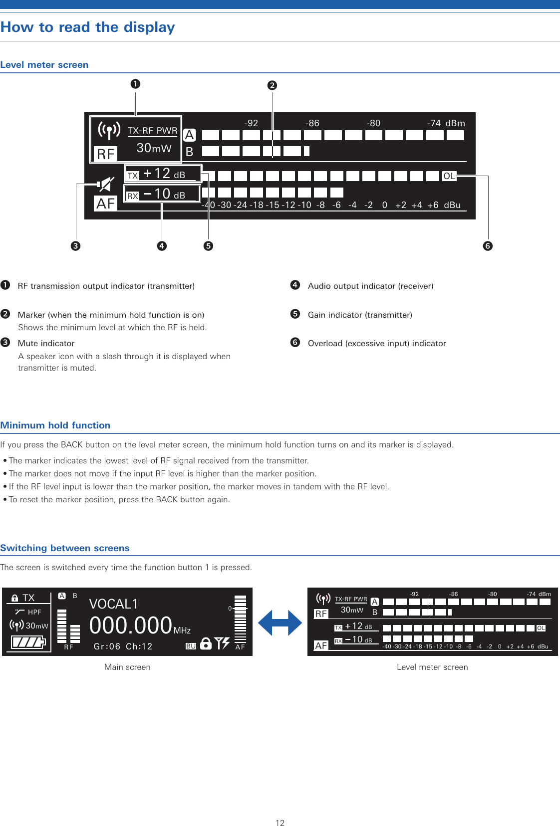 12How to read the displayLevel meter screenMinimum hold functionIf you press the BACK button on the level meter screen, the minimum hold function turns on and its marker is displayed.• The marker indicates the lowest level of RF signal received from the transmitter.• The marker does not move if the input RF level is higher than the marker position.• If the RF level input is lower than the marker position, the marker moves in tandem with the RF level.• To reset the marker position, press the BACK button again.Switching between screensThe screen is switched every time the function button 1 is pressed.BRFTXAFA30mWTX-RF PWR -92-40 -30 -24 -18 -15 -12 -10 -8 -6 -4 -2 0+2 +4 +6 dBu-86 -80 -74 dBmRX12 dB10 dBOLTXHPFBRF AFBU0000.000VOCAL1MHzA30mWGr 06 Ch 12Main screenBRFTXAFA30mWTX-RF PWR -92-40 -30 -24 -18 -15 -12 -10 -8 -6 -4 -2 0+2 +4 +6 dBu-86 -80 -74 dBmRX12 dB10 dBOLLevel meter screen❶ RF transmission output indicator (transmitter)❷ Marker (when the minimum hold function is on)Shows the minimum level at which the RF is held.❸ Mute indicatorA speaker icon with a slash through it is displayed when transmitter is muted.❹ Audio output indicator (receiver)❺ Gain indicator (transmitter)❻ Overload (excessive input) indicator❶❷❸ ❹ ❺ ❻