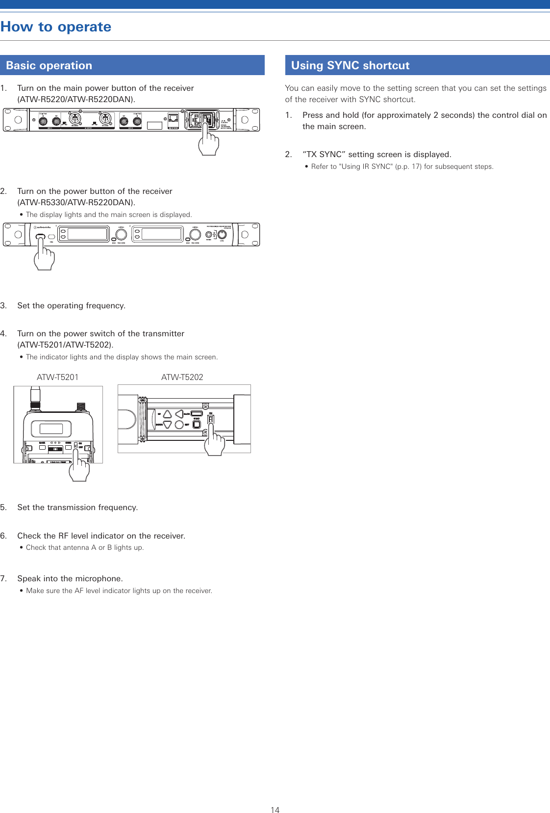 14How to operateBasic operation1.  Turn on the main power button of the receiver  (ATW-R5220/ATW-R5220DAN).2.  Turn on the power button of the receiver  (ATW-R5330/ATW-R5220DAN).• The display lights and the main screen is displayed.3.  Set the operating frequency.4.  Turn on the power switch of the transmitter  (ATW-T5201/ATW-T5202).• The indicator lights and the display shows the main screen.ATW-T5201 ATW-T52025.  Set the transmission frequency.6.  Check the RF level indicator on the receiver.• Check that antenna A or B lights up.7.  Speak into the microphone.• Make sure the AF level indicator lights up on the receiver.Using SYNC shortcutYou can easily move to the setting screen that you can set the settings of the receiver with SYNC shortcut.1.  Press and hold (for approximately 2 seconds) the control dial on the main screen.2.  “TX SYNC” setting screen is displayed.• Refer to &quot;Using IR SYNC&quot; (p.p. 17) for subsequent steps.