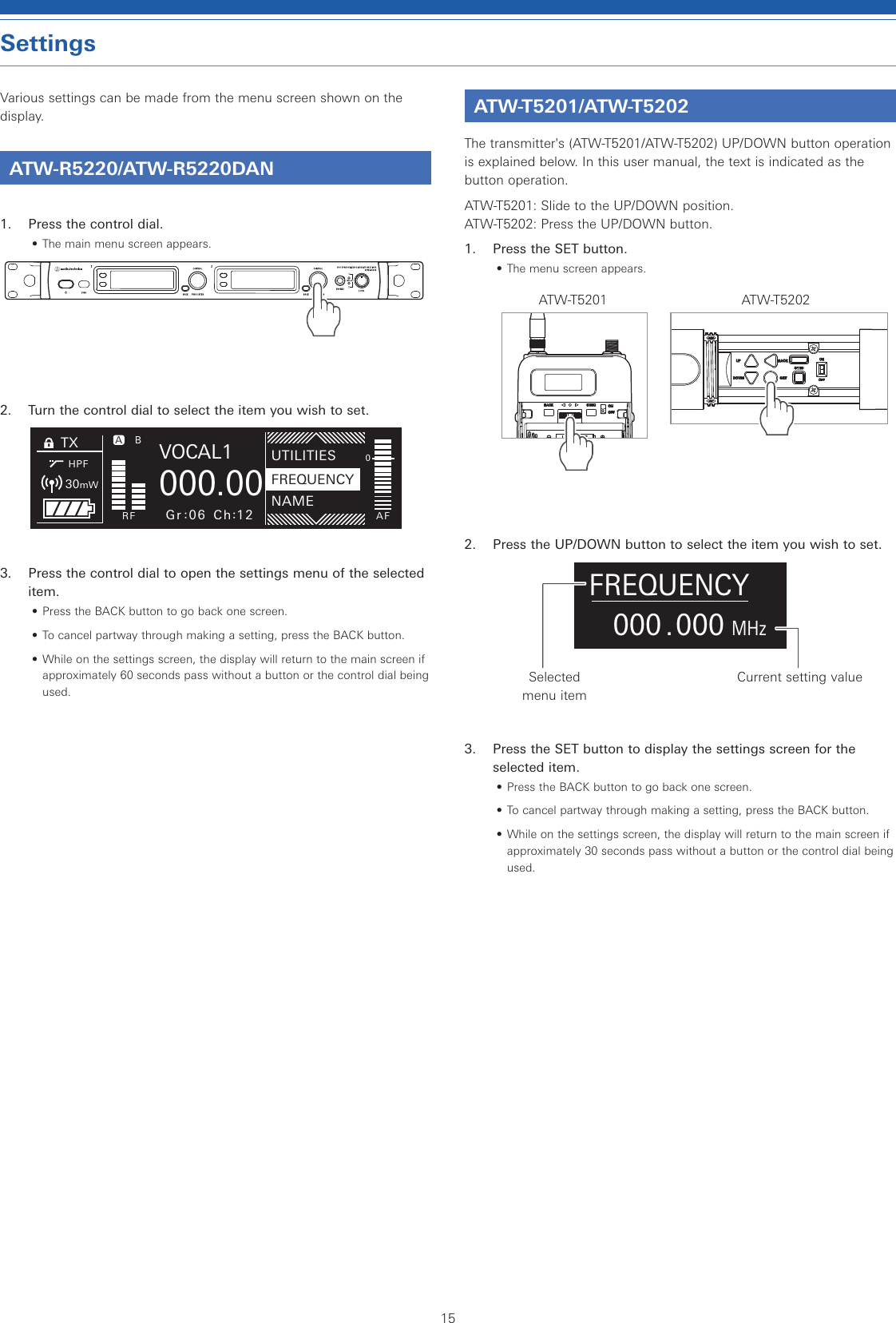 15SettingsVarious settings can be made from the menu screen shown on the display.ATW-R5220/ATW-R5220DAN1.  Press the control dial.• The main menu screen appears.2.  Turn the control dial to select the item you wish to set.3.  Press the control dial to open the settings menu of the selected item.• Press the BACK button to go back one screen.• To cancel partway through making a setting, press the BACK button.• While on the settings screen, the display will return to the main screen if approximately 60 seconds pass without a button or the control dial being used.ATW-T5201/ATW-T5202The transmitter&apos;s (ATW-T5201/ATW-T5202) UP/DOWN button operation is explained below. In this user manual, the text is indicated as the button operation.ATW-T5201: Slide to the UP/DOWN position.  ATW-T5202: Press the UP/DOWN button.1.  Press the SET button.• The menu screen appears.ATW-T5201 ATW-T52022.  Press the UP/DOWN button to select the item you wish to set..000MHz000FREQUENCYSelected menu itemCurrent setting value3.  Press the SET button to display the settings screen for the selected item.• Press the BACK button to go back one screen.• To cancel partway through making a setting, press the BACK button.• While on the settings screen, the display will return to the main screen if approximately 30 seconds pass without a button or the control dial being used.TXHPFBRF AFBU0000.000VOCAL1MHzA30mWGr 06 Ch 12NAMEUTILITIESFREQUENCY