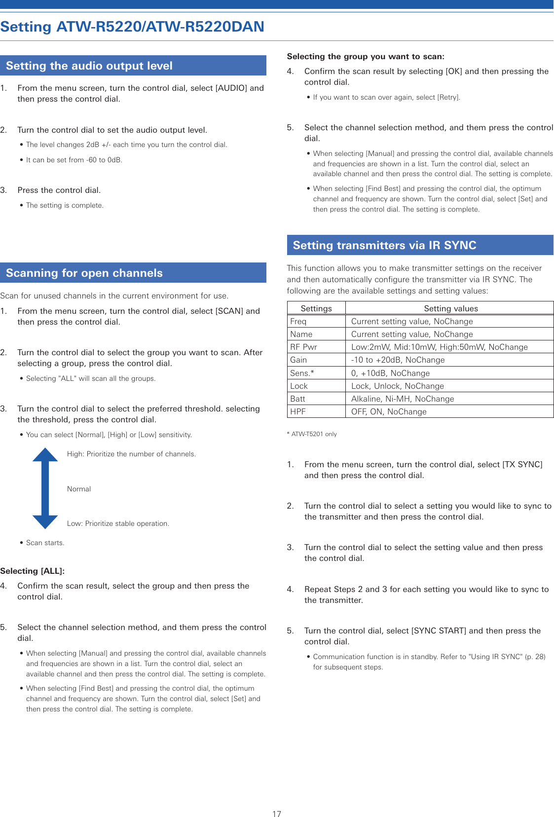 17Setting ATW-R5220/ATW-R5220DANSetting the audio output level1.  From the menu screen, turn the control dial, select [AUDIO] and then press the control dial.2.  Turn the control dial to set the audio output level.• The level changes 2dB +/- each time you turn the control dial.• It can be set from -60 to 0dB.3.  Press the control dial.• The setting is complete.Scanning for open channelsScan for unused channels in the current environment for use.1.  From the menu screen, turn the control dial, select [SCAN] and then press the control dial.2.  Turn the control dial to select the group you want to scan. After selecting a group, press the control dial.• Selecting &quot;ALL&quot; will scan all the groups.3.  Turn the control dial to select the preferred threshold. selecting the threshold, press the control dial.• You can select [Normal], [High] or [Low] sensitivity.High: Prioritize the number of channels.NormalLow: Prioritize stable operation.• Scan starts.Selecting [ALL]:4.  Confirm the scan result, select the group and then press the control dial.5.  Select the channel selection method, and them press the control dial.• When selecting [Manual] and pressing the control dial, available channels and frequencies are shown in a list. Turn the control dial, select an available channel and then press the control dial. The setting is complete.• When selecting [Find Best] and pressing the control dial, the optimum channel and frequency are shown. Turn the control dial, select [Set] and then press the control dial. The setting is complete.Selecting the group you want to scan:4.  Confirm the scan result by selecting [OK] and then pressing the control dial.• If you want to scan over again, select [Retry].5.  Select the channel selection method, and them press the control dial.• When selecting [Manual] and pressing the control dial, available channels and frequencies are shown in a list. Turn the control dial, select an available channel and then press the control dial. The setting is complete.• When selecting [Find Best] and pressing the control dial, the optimum channel and frequency are shown. Turn the control dial, select [Set] and then press the control dial. The setting is complete.Setting transmitters via IR SYNCThis function allows you to make transmitter settings on the receiver and then automatically configure the transmitter via IR SYNC. The following are the available settings and setting values:Settings Setting valuesFreq Current setting value, NoChangeName Current setting value, NoChangeRF Pwr Low:2mW, Mid:10mW, High:50mW, NoChangeGain -10 to +20dB, NoChangeSens.* 0, +10dB, NoChangeLock Lock, Unlock, NoChangeBatt Alkaline, Ni-MH, NoChangeHPF OFF, ON, NoChange* ATW-T5201 only1.  From the menu screen, turn the control dial, select [TX SYNC] and then press the control dial.2.  Turn the control dial to select a setting you would like to sync to the transmitter and then press the control dial.3.  Turn the control dial to select the setting value and then press the control dial.4.  Repeat Steps 2 and 3 for each setting you would like to sync to the transmitter.5.  Turn the control dial, select [SYNC START] and then press the control dial.• Communication function is in standby. Refer to &quot;Using IR SYNC&quot; (p. 28) for subsequent steps.