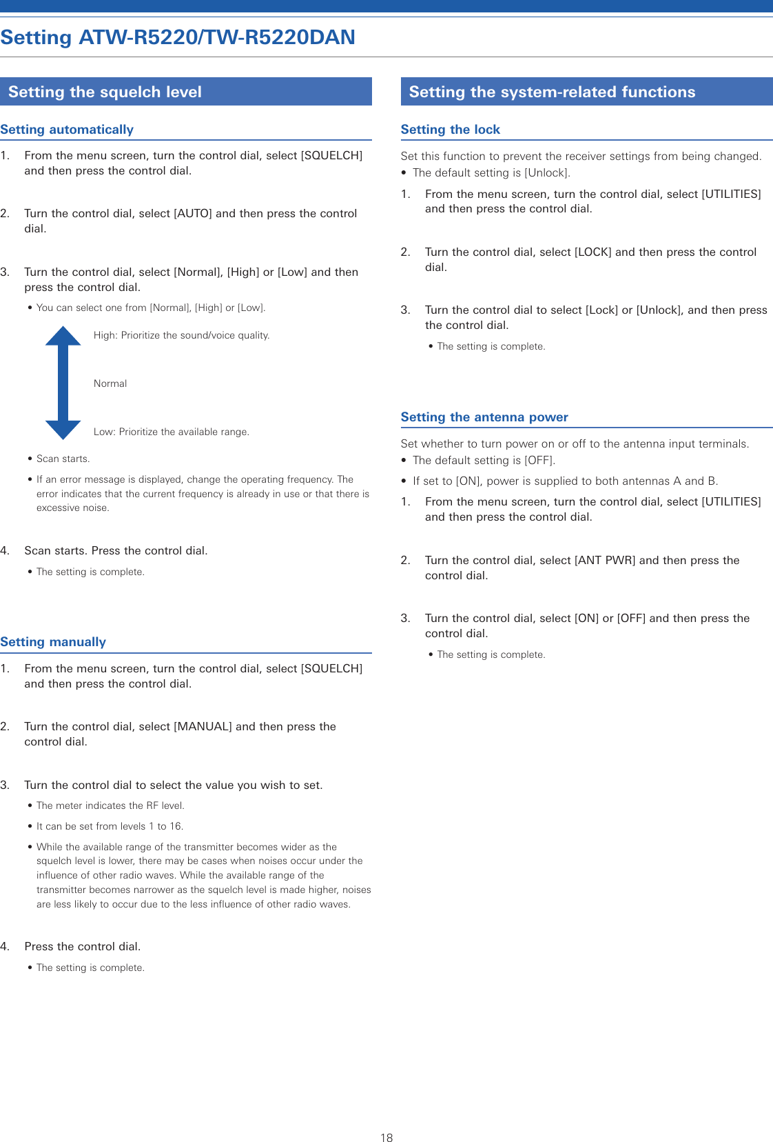 18Setting ATW-R5220/TW-R5220DANSetting the squelch levelSetting automatically1.  From the menu screen, turn the control dial, select [SQUELCH] and then press the control dial.2.  Turn the control dial, select [AUTO] and then press the control dial.3.  Turn the control dial, select [Normal], [High] or [Low] and then press the control dial.• You can select one from [Normal], [High] or [Low].High: Prioritize the sound/voice quality.NormalLow: Prioritize the available range.• Scan starts.• If an error message is displayed, change the operating frequency. The error indicates that the current frequency is already in use or that there is excessive noise.4.  Scan starts. Press the control dial.• The setting is complete.Setting manually1.  From the menu screen, turn the control dial, select [SQUELCH] and then press the control dial.2.  Turn the control dial, select [MANUAL] and then press the control dial.3.  Turn the control dial to select the value you wish to set.• The meter indicates the RF level.• It can be set from levels 1 to 16.• While the available range of the transmitter becomes wider as the squelch level is lower, there may be cases when noises occur under the influence of other radio waves. While the available range of the transmitter becomes narrower as the squelch level is made higher, noises are less likely to occur due to the less influence of other radio waves.4.  Press the control dial.• The setting is complete.Setting the system-related functionsSetting the lockSet this function to prevent the receiver settings from being changed.•  The default setting is [Unlock].1.  From the menu screen, turn the control dial, select [UTILITIES] and then press the control dial.2.  Turn the control dial, select [LOCK] and then press the control dial.3.  Turn the control dial to select [Lock] or [Unlock], and then press the control dial.• The setting is complete.Setting the antenna powerSet whether to turn power on or off to the antenna input terminals.•  The default setting is [OFF].•  If set to [ON], power is supplied to both antennas A and B.1.  From the menu screen, turn the control dial, select [UTILITIES] and then press the control dial.2.  Turn the control dial, select [ANT PWR] and then press the control dial.3.  Turn the control dial, select [ON] or [OFF] and then press the control dial.• The setting is complete.