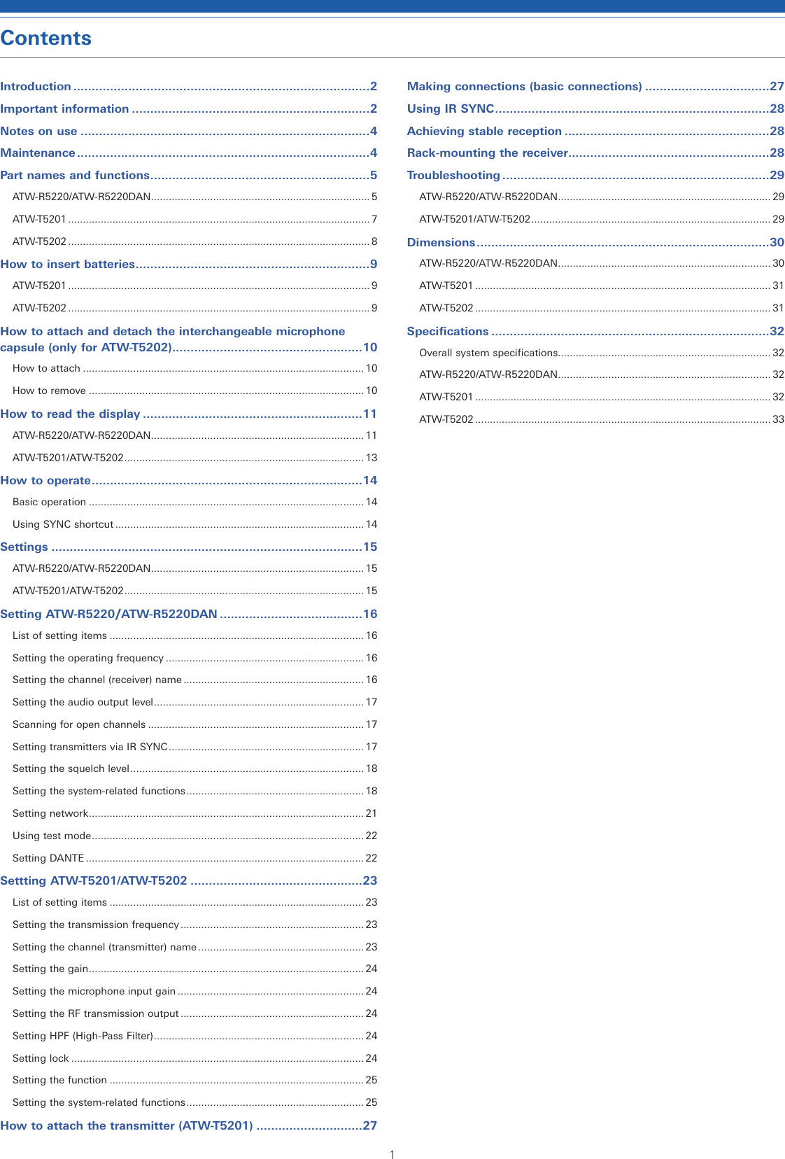1ContentsIntroduction .................................................................................2Important information .................................................................2Notes on use ...............................................................................4Maintenance ................................................................................4Part names and functions ............................................................5ATW-R5220/ATW-R5220DAN .......................................................................... 5ATW-T5201 ...................................................................................................... 7ATW-T5202 ...................................................................................................... 8How to insert batteries ................................................................9ATW-T5201 ...................................................................................................... 9ATW-T5202 ...................................................................................................... 9How to attach and detach the interchangeable microphone capsule (only for ATW-T5202) ....................................................10How to attach ............................................................................................... 10How to remove ............................................................................................. 10How to read the display ............................................................11ATW-R5220/ATW-R5220DAN ........................................................................ 11ATW-T5201/ATW-T5202 ................................................................................. 13How to operate ..........................................................................14Basic operation ............................................................................................. 14Using SYNC shortcut .................................................................................... 14Settings .....................................................................................15ATW-R5220/ATW-R5220DAN ........................................................................ 15ATW-T5201/ATW-T5202 ................................................................................. 15Setting ATW-R5220/ATW-R5220DAN .......................................16List of setting items ...................................................................................... 16Setting the operating frequency ................................................................... 16Setting the channel (receiver) name ............................................................. 16Setting the audio output level ....................................................................... 17Scanning for open channels ......................................................................... 17Setting transmitters via IR SYNC .................................................................. 17Setting the squelch level ............................................................................... 18Setting the system-related functions ............................................................ 18Setting network ............................................................................................. 21Using test mode ............................................................................................ 22Setting DANTE .............................................................................................. 22Settting ATW-T5201/ATW-T5202 ...............................................23List of setting items ...................................................................................... 23Setting the transmission frequency .............................................................. 23Setting the channel (transmitter) name ........................................................ 23Setting the gain ............................................................................................. 24Setting the microphone input gain ............................................................... 24Setting the RF transmission output .............................................................. 24Setting HPF (High-Pass Filter) ....................................................................... 24Setting lock ................................................................................................... 24Setting the function ...................................................................................... 25Setting the system-related functions ............................................................ 25How to attach the transmitter (ATW-T5201) .............................27Making connections (basic connections) ..................................27Using IR SYNC ........................................................................... 28Achieving stable reception ........................................................28Rack-mounting the receiver.......................................................28Troubleshooting .........................................................................29ATW-R5220/ATW-R5220DAN ........................................................................ 29ATW-T5201/ATW-T5202 ................................................................................. 29Dimensions ................................................................................30ATW-R5220/ATW-R5220DAN ........................................................................ 30ATW-T5201 .................................................................................................... 31ATW-T5202 .................................................................................................... 31Specifications ............................................................................32Overall system specifications........................................................................ 32ATW-R5220/ATW-R5220DAN ........................................................................ 32ATW-T5201 .................................................................................................... 32ATW-T5202 .................................................................................................... 33