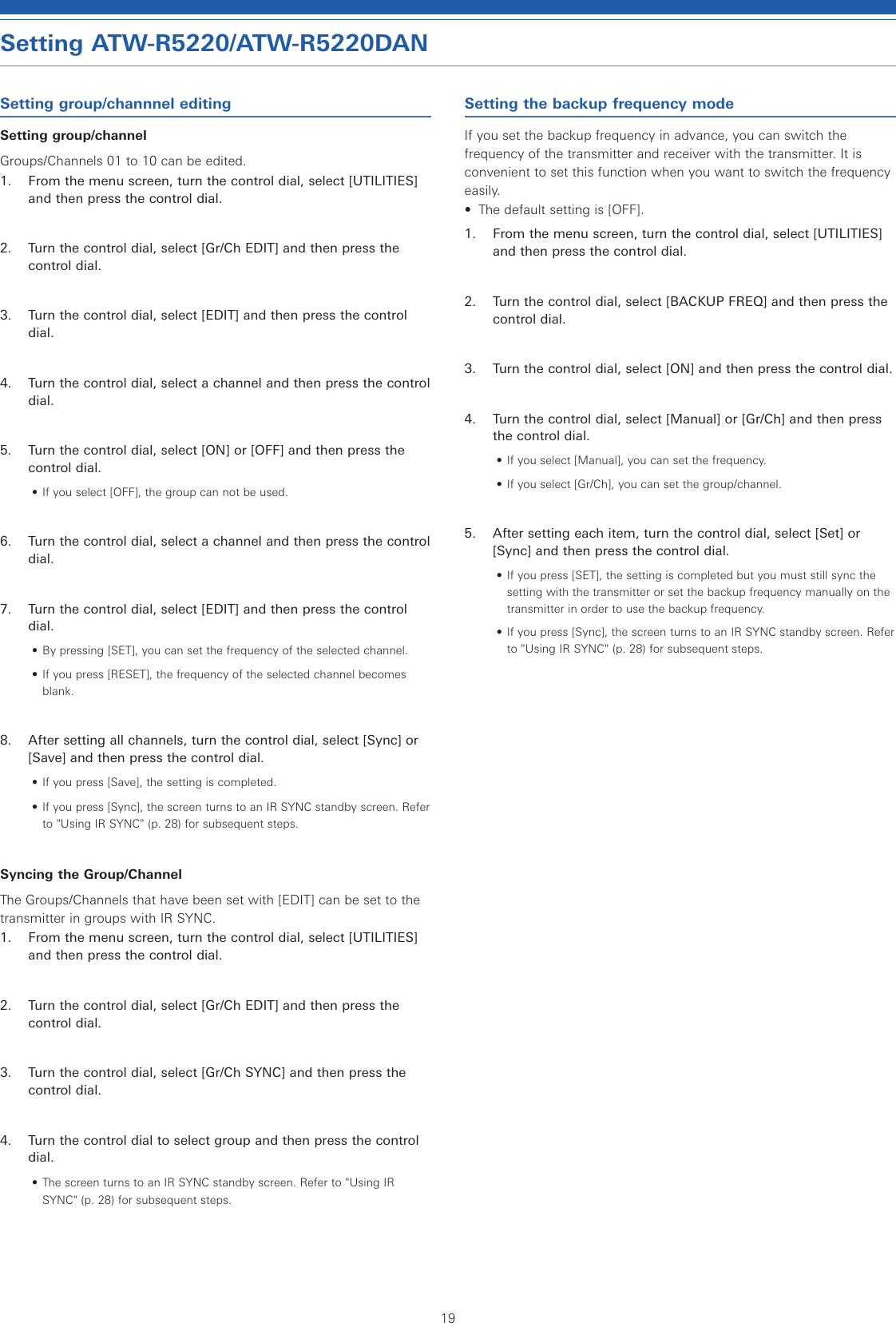 19Setting ATW-R5220/ATW-R5220DANSetting group/channnel editingSetting group/channelGroups/Channels 01 to 10 can be edited.1.  From the menu screen, turn the control dial, select [UTILITIES] and then press the control dial.2.  Turn the control dial, select [Gr/Ch EDIT] and then press the control dial.3.  Turn the control dial, select [EDIT] and then press the control dial.4.  Turn the control dial, select a channel and then press the control dial.5.  Turn the control dial, select [ON] or [OFF] and then press the control dial.• If you select [OFF], the group can not be used.6.  Turn the control dial, select a channel and then press the control dial.7.  Turn the control dial, select [EDIT] and then press the control dial.• By pressing [SET], you can set the frequency of the selected channel.• If you press [RESET], the frequency of the selected channel becomes blank.8.  After setting all channels, turn the control dial, select [Sync] or [Save] and then press the control dial.• If you press [Save], the setting is completed.• If you press [Sync], the screen turns to an IR SYNC standby screen. Refer to &quot;Using IR SYNC&quot; (p. 28) for subsequent steps.Syncing the Group/ChannelThe Groups/Channels that have been set with [EDIT] can be set to the transmitter in groups with IR SYNC.1.  From the menu screen, turn the control dial, select [UTILITIES] and then press the control dial.2.  Turn the control dial, select [Gr/Ch EDIT] and then press the control dial.3.  Turn the control dial, select [Gr/Ch SYNC] and then press the control dial.4.  Turn the control dial to select group and then press the control dial.• The screen turns to an IR SYNC standby screen. Refer to &quot;Using IR SYNC&quot; (p. 28) for subsequent steps.Setting the backup frequency modeIf you set the backup frequency in advance, you can switch the frequency of the transmitter and receiver with the transmitter. It is convenient to set this function when you want to switch the frequency easily.•  The default setting is [OFF].1.  From the menu screen, turn the control dial, select [UTILITIES] and then press the control dial.2.  Turn the control dial, select [BACKUP FREQ] and then press the control dial.3.  Turn the control dial, select [ON] and then press the control dial.4.  Turn the control dial, select [Manual] or [Gr/Ch] and then press the control dial.• If you select [Manual], you can set the frequency.• If you select [Gr/Ch], you can set the group/channel.5.  After setting each item, turn the control dial, select [Set] or [Sync] and then press the control dial.• If you press [SET], the setting is completed but you must still sync the setting with the transmitter or set the backup frequency manually on the transmitter in order to use the backup frequency.• If you press [Sync], the screen turns to an IR SYNC standby screen. Refer to &quot;Using IR SYNC&quot; (p. 28) for subsequent steps.