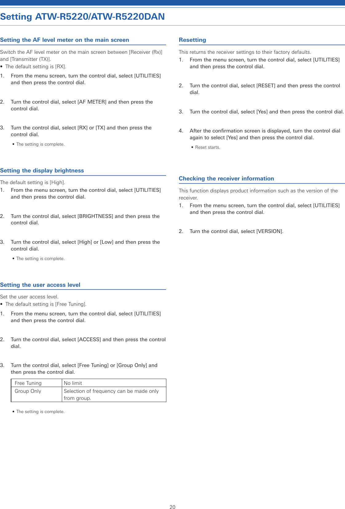 20Setting ATW-R5220/ATW-R5220DANSetting the AF level meter on the main screenSwitch the AF level meter on the main screen between [Receiver (Rx)] and [Transmitter (TX)].•  The default setting is [RX].1.  From the menu screen, turn the control dial, select [UTILITIES] and then press the control dial.2.  Turn the control dial, select [AF METER] and then press the control dial.3.  Turn the control dial, select [RX] or [TX] and then press the control dial.• The setting is complete.Setting the display brightnessThe default setting is [High].1.  From the menu screen, turn the control dial, select [UTILITIES] and then press the control dial.2.  Turn the control dial, select [BRIGHTNESS] and then press the control dial.3.  Turn the control dial, select [High] or [Low] and then press the control dial.• The setting is complete.Setting the user access levelSet the user access level.•  The default setting is [Free Tuning].1.  From the menu screen, turn the control dial, select [UTILITIES] and then press the control dial.2.  Turn the control dial, select [ACCESS] and then press the control dial.3.  Turn the control dial, select [Free Tuning] or [Group Only] and then press the control dial.Free Tuning No limitGroup Only Selection of frequency can be made only from group.• The setting is complete.ResettingThis returns the receiver settings to their factory defaults.1.  From the menu screen, turn the control dial, select [UTILITIES] and then press the control dial.2.  Turn the control dial, select [RESET] and then press the control dial.3.  Turn the control dial, select [Yes] and then press the control dial.4.  After the confirmation screen is displayed, turn the control dial again to select [Yes] and then press the control dial.• Reset starts.Checking the receiver informationThis function displays product information such as the version of the receiver.1.  From the menu screen, turn the control dial, select [UTILITIES] and then press the control dial.2.  Turn the control dial, select [VERSION].